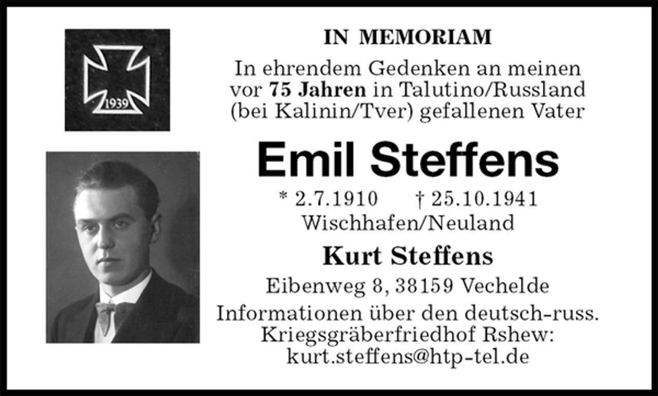 <p>IN MEMORIAM<br />In ehrendem Gedenken an meinen<br />vor 75 Jahren in Talutino/Russland<br />(bei Kalinin/Tver) gefallenen Vater<br />Emil Steffens<br />* 2.7.1910 † 25.10.1941<br />Wischhafen/Neuland<br />Kurt Steffens<br />Eibenweg 8, 38159 Vechelde<br />Informationen über den deutsch-russ. Kriegsgräberfriedhof Rshew:<br />kurt.steffens@htp-tel.de</p>