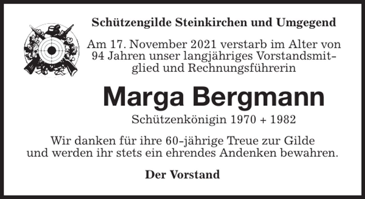 <p>Schützengilde Steinkirchen und Umgegend<br />Am 17. November 2021 verstarb im Alter von 94 Jahren unser langjähriges Vorstandsmitglied und Rechnungsführerin<br />Marga Bergmann<br />Schützenkönigin 1970 + 1982<br />Wir danken für ihre 60-jährige Treue zur Gilde<br />und werden ihr stets ein ehrendes Andenken bewahren.<br />Der Vorstand</p>