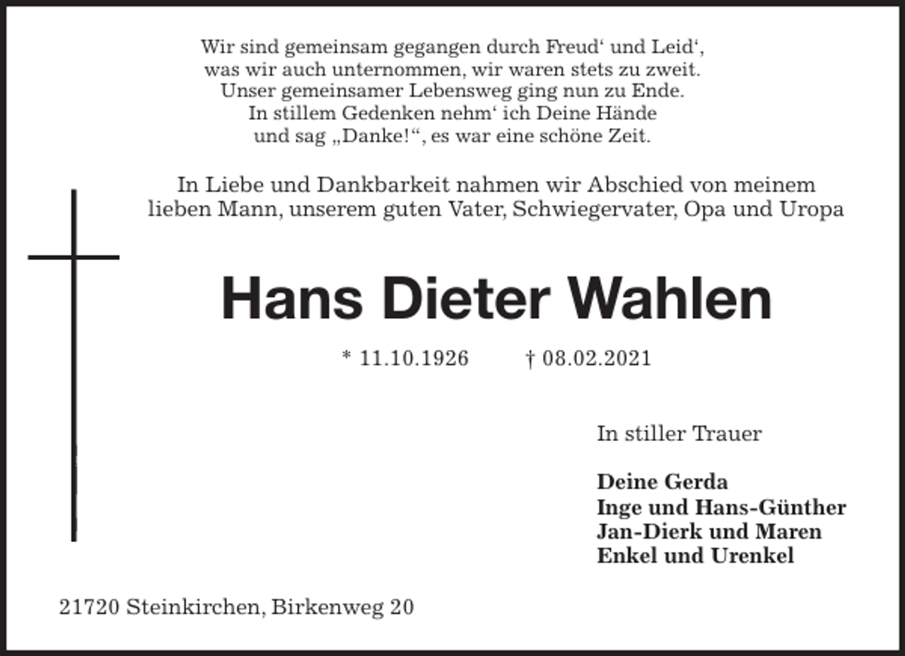 <p>Wir sind gemeinsam gegangen durch Freud‘ und Leid‘,<br />was wir auch unternommen, wir waren stets zu zweit.<br />Unser gemeinsamer Lebensweg ging nun zu Ende.<br />In stillem Gedenken nehm‘ ich Deine Hände<br />und sag „Danke!“, es war eine schöne Zeit.<br />In Liebe und Dankbarkeit nahmen wir Abschied von meinem<br />lieben Mann, unserem guten Vater, Schwiegervater, Opa und Uropa</p>
<p>Hans Dieter Wahlen</p>
<p>* 11.10.1926 † 08.02.2021</p>
<p>In stiller Trauer</p>
<p>Deine Gerda<br />Inge und Hans-Günther<br />Jan-Dierk und Maren<br />Enkel und Urenkel<br />21720 Steinkirchen, Birkenweg 20</p>