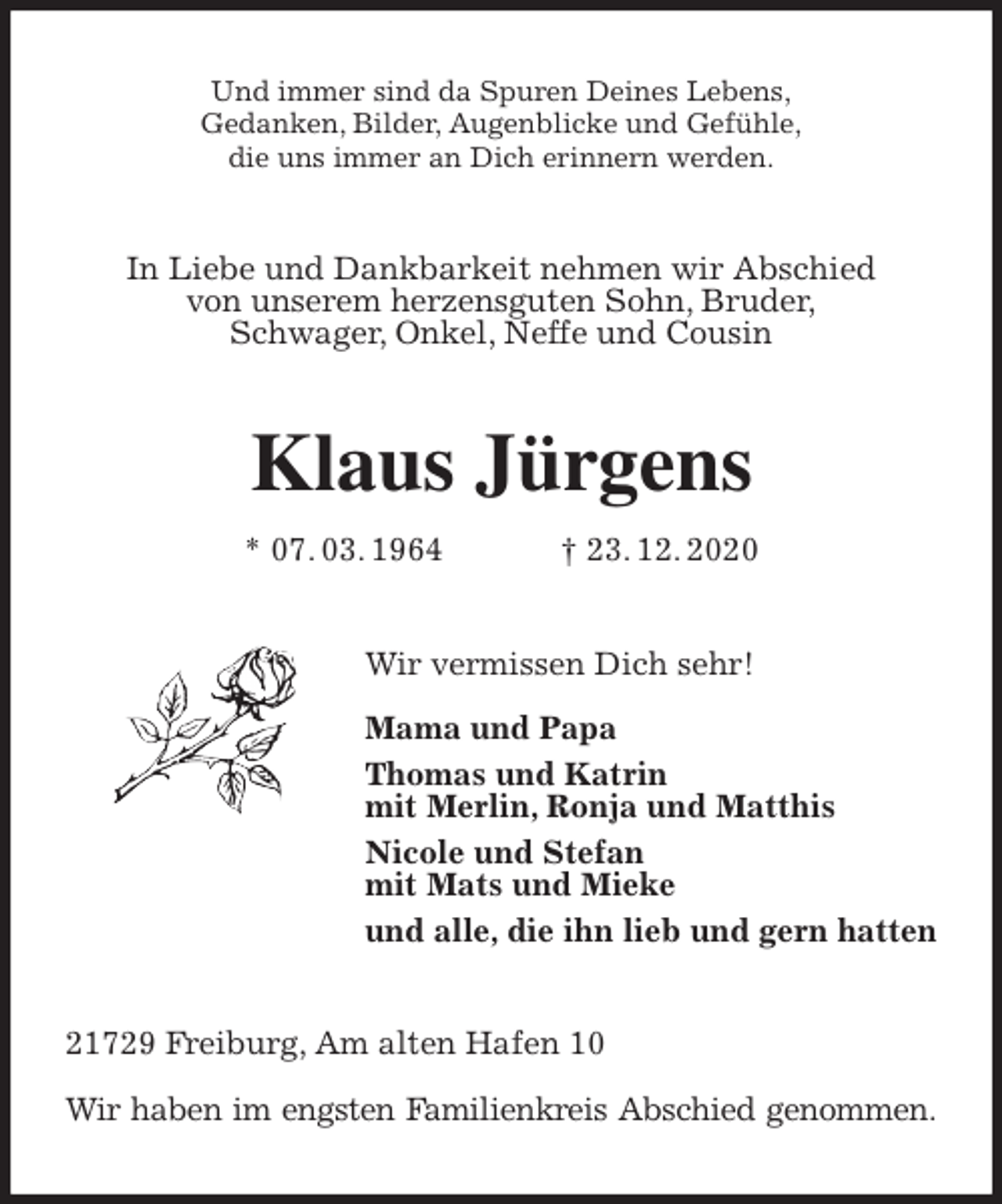 <p>Und immer sind da Spuren Deines Lebens,<br />Gedanken, Bilder, Augenblicke und Gefühle,<br />die uns immer an Dich erinnern werden.<br />In Liebe und Dankbarkeit nehmen wir Abschied<br />von unserem herzensguten Sohn, Bruder,<br />Schwager, Onkel, Neffe und Cousin<br />Klaus Jürgens<br />* 07. 03. 1964 † 23. 12. 2020<br />Wir vermissen Dich sehr!</p>
<p>Mama und Papa<br />Thomas und Katrin<br />mit Merlin, Ronja und Matthis<br />Nicole und Stefan<br />mit Mats und Mieke<br />und alle, die ihn lieb und gern hatten<br />21729 Freiburg, Am alten Hafen 10</p>
<p>Wir haben im engsten Familienkreis Abschied genommen.</p>
