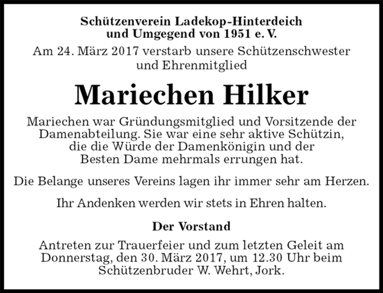 <p>Schützenverein Ladekop-Hinterdeich<br />und Umgegend von 1951 e. V.<br />Am 24. März 2017 verstarb unsere Schützenschwester<br />und Ehrenmitglied<br />Mariechen Hilker<br />Mariechen war Gründungsmitglied und Vorsitzende der<br />Damenabteilung. Sie war eine sehr aktive Schützin,<br />die die Würde der Damenkönigin und der<br />Besten Dame mehrmals errungen hat.<br />Die Belange unseres Vereins lagen ihr immer sehr am Herzen.<br />Ihr Andenken werden wir stets in Ehren halten.<br />Der Vorstand<br />Antreten zur Trauerfeier und zum letzten Geleit am<br />Donnerstag, den 30. März 2017, um 12.30 Uhr beim<br />Schützenbruder W. Wehrt, Jork.</p>