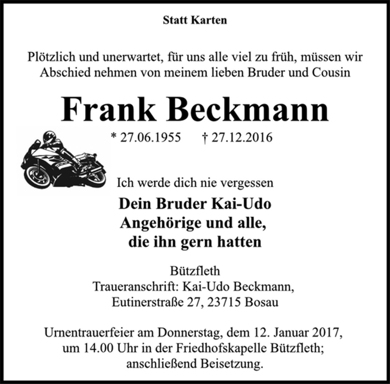 <p>Statt Karten<br />Plötzlich und unerwartet, für uns alle viel zu früh, müssen wir<br />Abschied nehmen von meinem lieben Bruder und Cousin<br />Frank Beckmann<br />* 27.06.1955 † 27.12.2016<br />Ich werde dich nie vergessen<br />Dein Bruder Kai-Udo<br />Angehörige und alle,<br />die ihn gern hatten<br />Bützfleth<br />Traueranschrift: Kai-Udo Beckmann,<br />Eutinerstraße 27, 23715 Bosau<br />Urnentrauerfeier am Donnerstag, dem 12. Januar 2017,<br />um 14.00 Uhr in der Friedhofskapelle Bützfleth;<br />anschließend Beisetzung.</p>