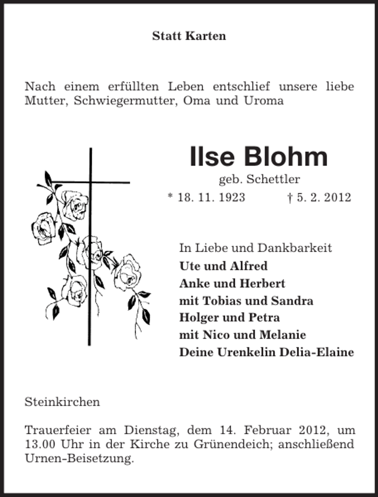 <p>Statt Karten</p><p>Nach einem erfüllten Leben entschlief unsere liebe<br />Mutter, Schwiegermutter, Oma und Uroma</p><p>Ilse Blohm<br />geb. Schettler<br />* 18. 11. 1923<br />† 5. 2. 2012</p><p>In Liebe und Dankbarkeit<br />Ute und Alfred<br />Anke und Herbert<br />mit Tobias und Sandra<br />Holger und Petra<br />mit Nico und Melanie<br />Deine Urenkelin Delia-Elaine</p><p>Steinkirchen<br />Trauerfeier am Dienstag, dem 14. Februar 2012, um<br />13.00 Uhr in der Kirche zu Grünendeich; anschließend<br />Urnen-Beisetzung.</p>