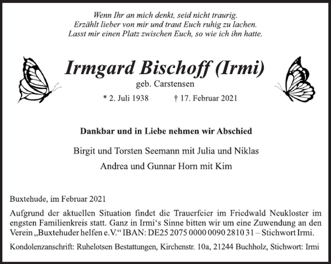 <p>Wenn Ihr an mich denkt, seid nicht traurig.<br />Erzählt lieber von mir und traut Euch ruhig zu lachen.<br />Lasst mir einen Platz zwischen Euch, so wie ich ihn hatte.<br />Irmgard Bischoff (Irmi)<br />geb. Carstensen<br />* 2. Juli 1938 † 17. Februar 2021<br />Dankbar und in Liebe nehmen wir Abschied<br />Birgit und Torsten Seemann mit Julia und Niklas<br />Andrea und Gunnar Horn mit Kim<br />Buxtehude, im Februar 2021<br />Aufgrund der aktuellen Situation findet die Trauerfeier im Friedwald Neukloster im engsten Familienkreis statt. Ganz in Irmi‘s Sinne bitten wir um eine Zuwendung an den Verein „Buxtehuder helfen e.V.“ IBAN: DE25 2075 0000 0090 2810 31 - Stichwort Irmi.<br />Kondolenzanschrift: Ruhelotsen Bestattungen, Kirchenstr. 10 a , 21244 Buchholz, Stichwort: Irmi</p>