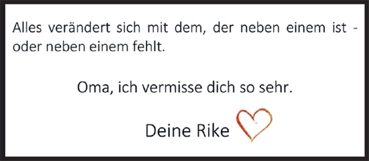 <p>Alles verändert sich mit dem, der neben einem ist -<br />oder neben einem fehlt.</p><p>Oma, ich vermisse dich so sehr.</p><p>Deine Rike</p>