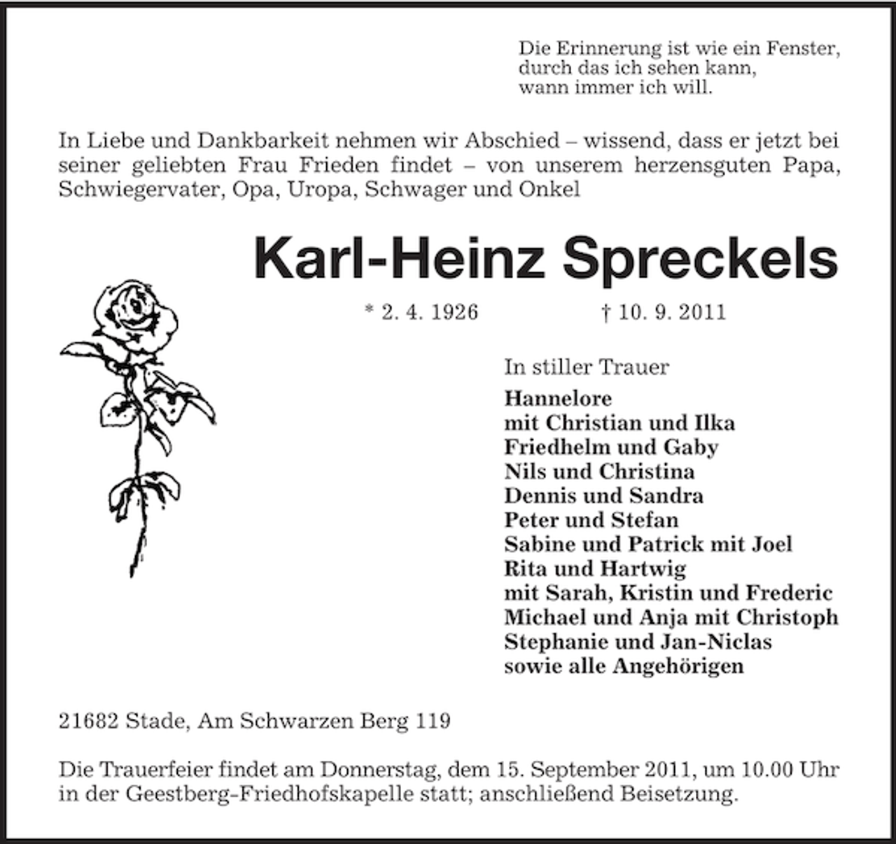 <p>Die Erinnerung ist wie ein Fenster,<br />durch das ich sehen kann,<br />wann immer ich will.</p><p>In Liebe und Dankbarkeit nehmen wir Abschied – wissend, dass er jetzt bei<br />seiner geliebten Frau Frieden findet – von unserem herzensguten Papa,<br />Schwiegervater, Opa, Uropa, Schwager und Onkel</p><p>Karl-Heinz Spreckels<br />* 2. 4. 1926</p><p>† 10. 9. 2011<br />In stiller Trauer<br />Hannelore<br />mit Christian und Ilka<br />Friedhelm und Gaby<br />Nils und Christina<br />Dennis und Sandra<br />Peter und Stefan<br />Sabine und Patrick mit Joel<br />Rita und Hartwig<br />mit Sarah, Kristin und Frederic<br />Michael und Anja mit Christoph<br />Stephanie und Jan-Niclas<br />sowie alle Angehörigen</p><p>21682 Stade, Am Schwarzen Berg 119<br />Die Trauerfeier findet am Donnerstag, dem 15. September 2011, um 10.00 Uhr<br />in der Geestberg-Friedhofskapelle statt; anschließend Beisetzung.</p>