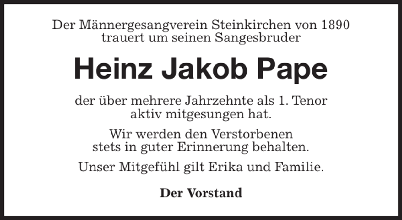 <p>Der Männergesangverein Steinkirchen von 1890<br />trauert um seinen Sangesbruder<br />Heinz Jakob Pape<br />der über mehrere Jahrzehnte als 1. Tenor<br />aktiv mitgesungen hat.<br />Wir werden den Verstorbenen<br />stets in guter Erinnerung behalten.<br />Unser Mitgefühl gilt Erika und Familie.</p><p>Der Vorstand</p>