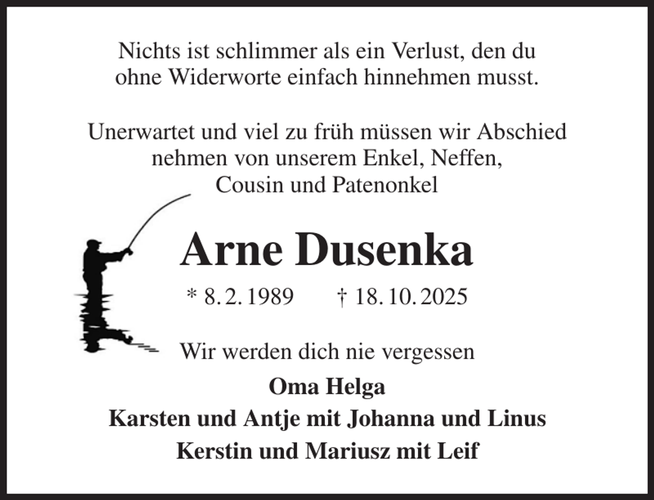 <p>Nichts ist schlimmer als ein Verlust, den du<br />ohne Widerworte einfach hinnehmen musst.<br />Unerwartet und viel zu früh müssen wir Abschied<br />nehmen von unserem Enkel, Neffen,<br />Cousin und Patenonkel<br />Arne Dusenka<br />* 8. 2. 1989 † 18. 10. 2025<br />Wir werden dich nie vergessen<br />Oma Helga<br />Karsten und Antje mit Johanna und Linus<br />Kerstin und Mariusz mit Leif</p>