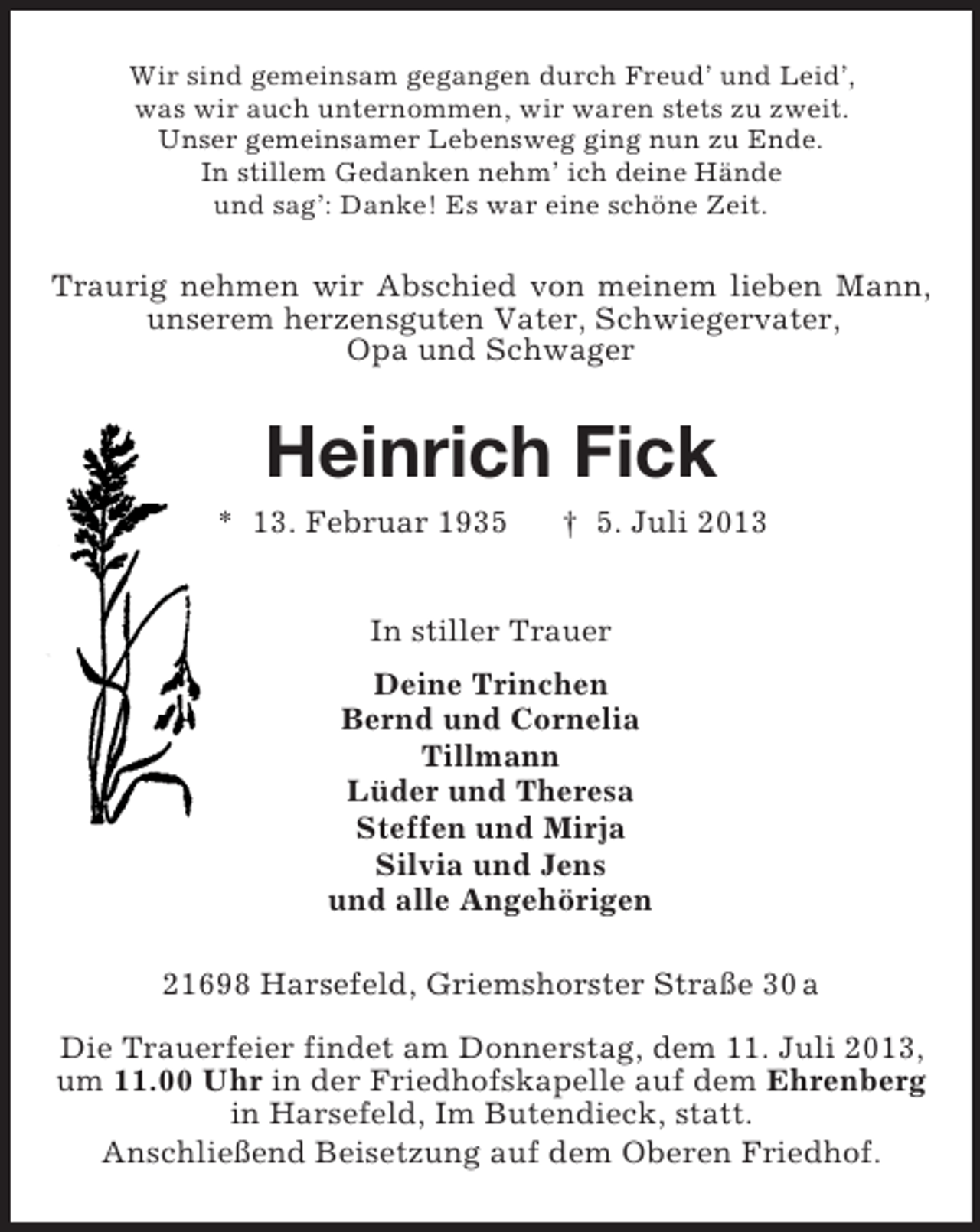 <p>Wir sind gemeinsam gegangen durch Freud’ und Leid’,<br />was wir auch unternommen, wir waren stets zu zweit.<br />Unser gemeinsamer Lebensweg ging nun zu Ende.<br />In stillem Gedanken nehm’ ich deine Hände<br />und sag’: Danke! Es war eine schöne Zeit.</p><p>Traurig nehmen wir Abschied von meinem lieben Mann,<br />unserem herzensguten Vater, Schwiegervater,<br />Opa und Schwager</p><p>Heinrich Fick<br />* 13. Februar 1935</p><p>† 5. Juli 2013</p><p>In stiller Trauer<br />Deine Trinchen<br />Bernd und Cornelia<br />Tillmann<br />Lüder und Theresa<br />Steffen und Mirja<br />Silvia und Jens<br />und alle Angehörigen<br />21698 Harsefeld, Griemshorster Straße 30 a<br />Die Trauerfeier findet am Donnerstag, dem 11. Juli 2013,<br />um 11.00 Uhr in der Friedhofskapelle auf dem Ehrenberg<br />in Harsefeld, Im Butendieck, statt.<br />Anschließend Beisetzung auf dem Oberen Friedhof.</p>