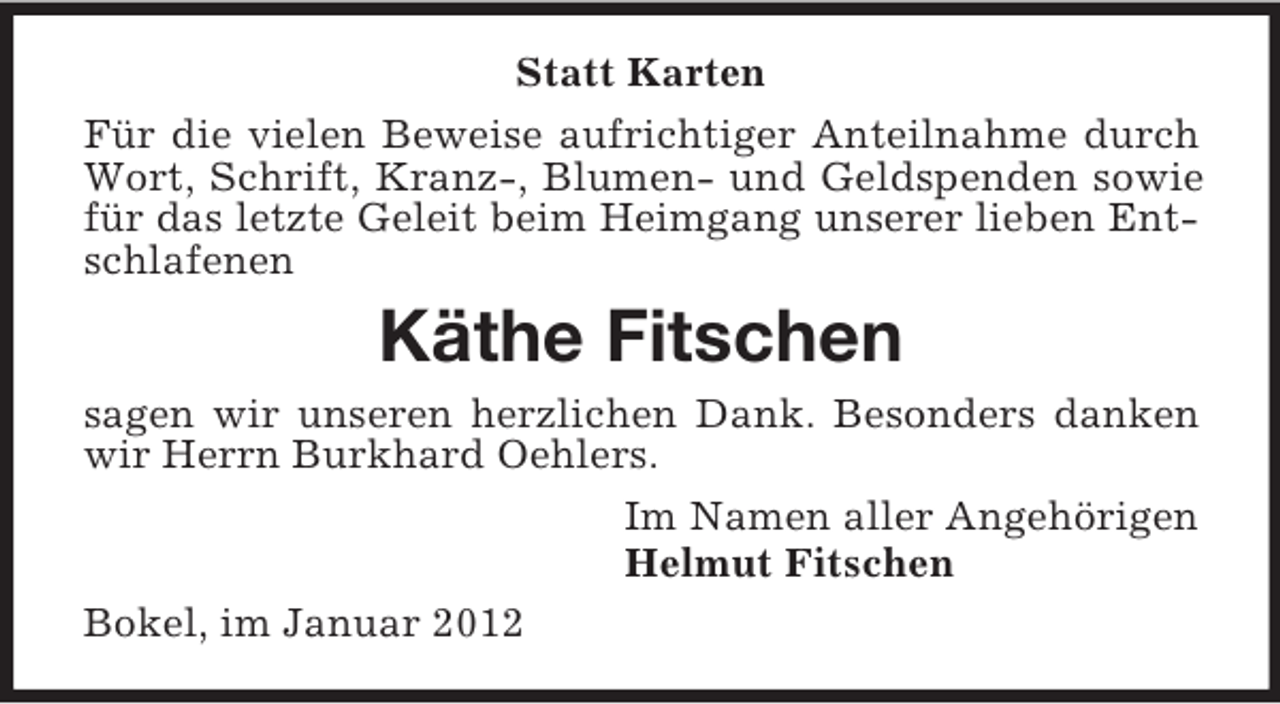 <p>Statt Karten<br />Für die vielen Beweise aufrichtiger Anteilnahme durch<br />Wort, Schrift, Kranz-, Blumen- und Geldspenden sowie<br />für das letzte Geleit beim Heimgang unserer lieben Entschlafenen</p><p>Käthe Fitschen<br />sagen wir unseren herzlichen Dank. Besonders danken<br />wir Herrn Burkhard Oehlers.<br />Im Namen aller Angehörigen<br />Helmut Fitschen<br />Bokel, im Januar 2012</p>