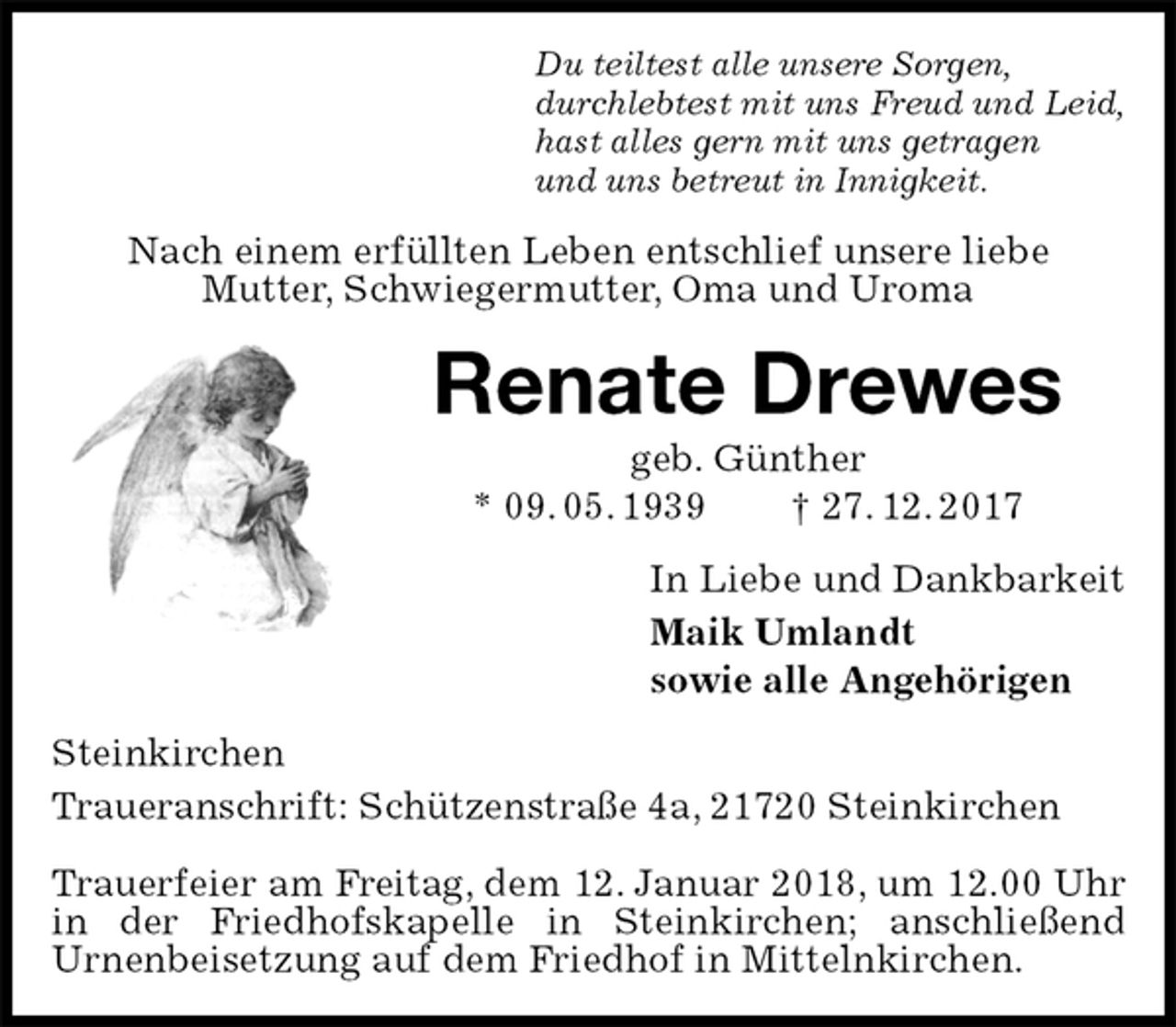 <p>Du teiltest alle unsere Sorgen,<br />durchlebtest mit uns Freud und Leid,<br />hast alles gern mit uns getragen<br />und uns betreut in Innigkeit.<br />Nach einem erfüllten Leben entschlief unsere liebe<br />Mutter, Schwiegermutter, Oma und Uroma<br />Renate Drewes<br />geb. Günther<br />* 09. 05. 1939 † 27. 12. 2017<br />In Liebe und Dankbarkeit<br />Maik Umlandt<br />sowie alle Angehörigen<br />Steinkirchen<br />Traueranschrift: Schützenstraße 4a, 21720 Steinkirchen</p><p>Trauerfeier am Freitag, dem 12. Januar 2018, um 12.00 Uhr in der Friedhofskapelle in Steinkirchen; anschließend<br />Urnenbeisetzung auf dem Friedhof in Mittelnkirchen.</p>