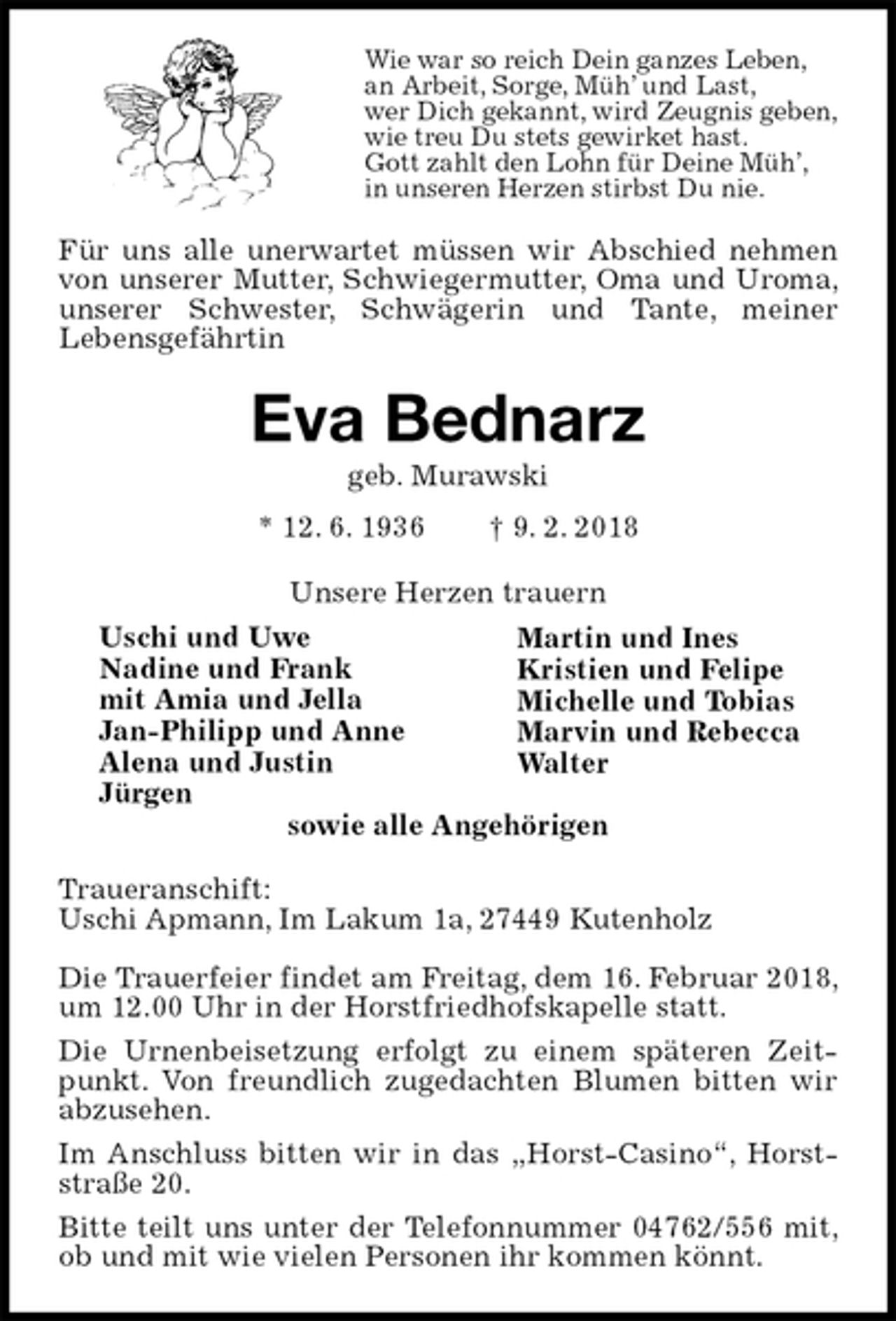 <p>Wie war so reich Dein ganzes Leben,<br />an Arbeit, Sorge, Müh’ und Last,<br />wer Dich gekannt, wird Zeugnis geben,<br />wie treu Du stets gewirket hast.<br />Gott zahlt den Lohn für Deine Müh’,<br />in unseren Herzen stirbst Du nie.<br />Für uns alle unerwartet müssen wir Abschied nehmen von unserer Mutter, Schwiegermutter, Oma und Uroma, unserer Schwester, Schwägerin und Tante, meiner<br />Lebensgefährtin<br />Eva Bednarz<br />geb. Murawski<br />* 12. 6. 1936 † 9. 2. 2018<br />Unsere Herzen trauern<br />Martin und Ines<br />Kristien und Felipe<br />Michelle und Tobias<br />Marvin und Rebecca<br />Walter</p>
<p>sowie alle Angehörigen<br />Traueranschift:<br />Uschi Apmann, Im Lakum 1a, 27449 Kutenholz</p>
<p>Die Trauerfeier findet am Freitag, dem 16. Februar 2018, um 12.00 Uhr in der Horstfriedhofskapelle statt.<br />Die Urnenbeisetzung erfolgt zu einem späteren Zeitpunkt. Von freundlich zugedachten Blumen bitten wir abzusehen.<br />Im Anschluss bitten wir in das „Horst-Casino“, Horststraße 20.<br />Bitte teilt uns unter der Telefonnummer 04762/556 mit, ob und mit wie vielen Personen ihr kommen könnt.<br />Uschi und Uwe<br />Nadine und Frank<br />mit Amia und Jella<br />Jan-Philipp und Anne<br />Alena und Justin<br />Jürgen</p>