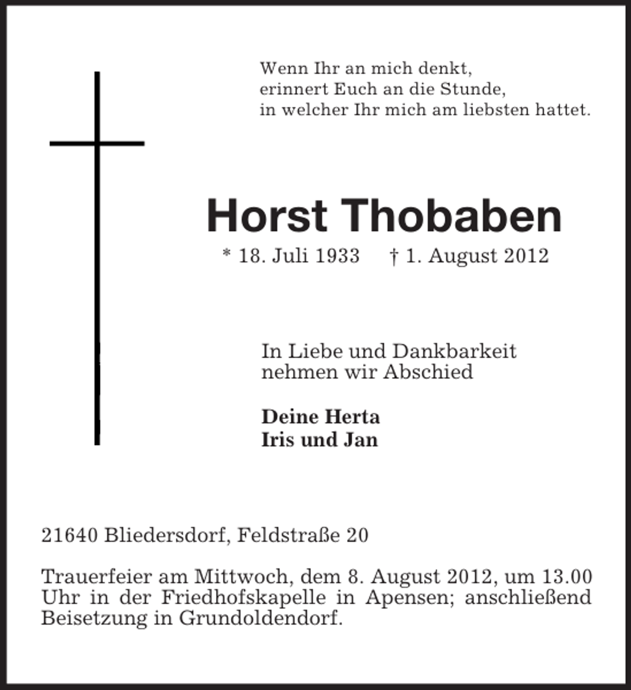 <p>Wenn Ihr an mich denkt,<br />erinnert Euch an die Stunde,<br />in welcher Ihr mich am liebsten hattet.<br />Horst Thobaben<br />* 18. Juli 1933 † 1. August 2012<br />In Liebe und Dankbarkeit<br />nehmen wir Abschied</p><p>Deine Herta<br />Iris und Jan<br />21640 Bliedersdorf, Feldstraße 20</p><p>Trauerfeier am Mittwoch, dem 8. August 2012, um 13.00 Uhr in der Friedhofskapelle in Apensen; anschließend Beisetzung in Grundoldendorf.</p>