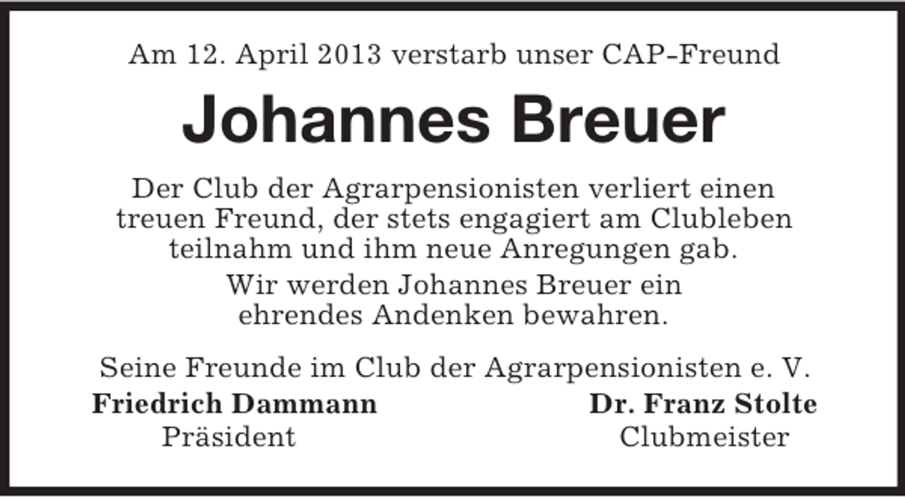<p>Am 12. April 2013 verstarb unser CAP-Freund<br />Johannes Breuer<br />Der Club der Agrarpensionisten verliert einen<br />treuen Freund, der stets engagiert am Clubleben<br />teilnahm und ihm neue Anregungen gab.<br />Wir werden Johannes Breuer ein<br />ehrendes Andenken bewahren.<br />Seine Freunde im Club der Agrarpensionisten e. V.<br />Friedrich Dammann Dr. Franz Stolte<br />Präsident Clubmeister</p>