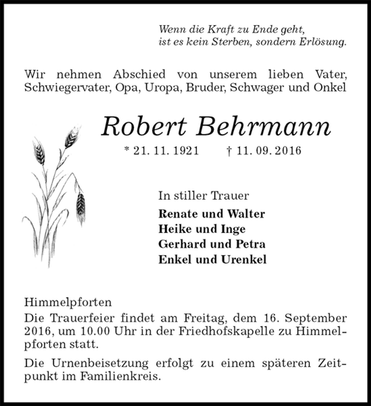 <p>Wenn die Kraft zu Ende geht,<br />ist es kein Sterben, sondern Erlösung.<br />Wir nehmen Abschied von unserem lieben Vater, Schwiegervater, Opa, Uropa, Bruder, Schwager und Onkel<br />Robert Behrmann<br />* 21. 11. 1921 † 11. 09. 2016<br />In stiller Trauer<br />Renate und Walter<br />Heike und Inge<br />Gerhard und Petra<br />Enkel und Urenkel<br />Himmelpforten<br />Die Trauerfeier findet am Freitag, dem 16. September 2016, um 10.00 Uhr in der Friedhofskapelle zu Himmelpforten statt.<br />Die Urnenbeisetzung erfolgt zu einem späteren Zeitpunkt im Familienkreis.</p>