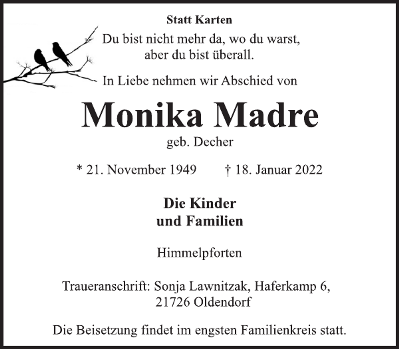 <p>Statt Karten<br />Du bist nicht mehr da, wo du warst,<br />aber du bist überall.<br />In Liebe nehmen wir Abschied von<br />Monika Madre<br />geb. Decher<br />* 21. November 1949 † 18. Januar 2022<br />Die Kinder<br />und Familien<br />Himmelpforten<br />Traueranschrift: Sonja Lawnitzak, Haferkamp 6,<br />21726 Oldendorf<br />Die Beisetzung findet im engsten Familienkreis statt.</p>