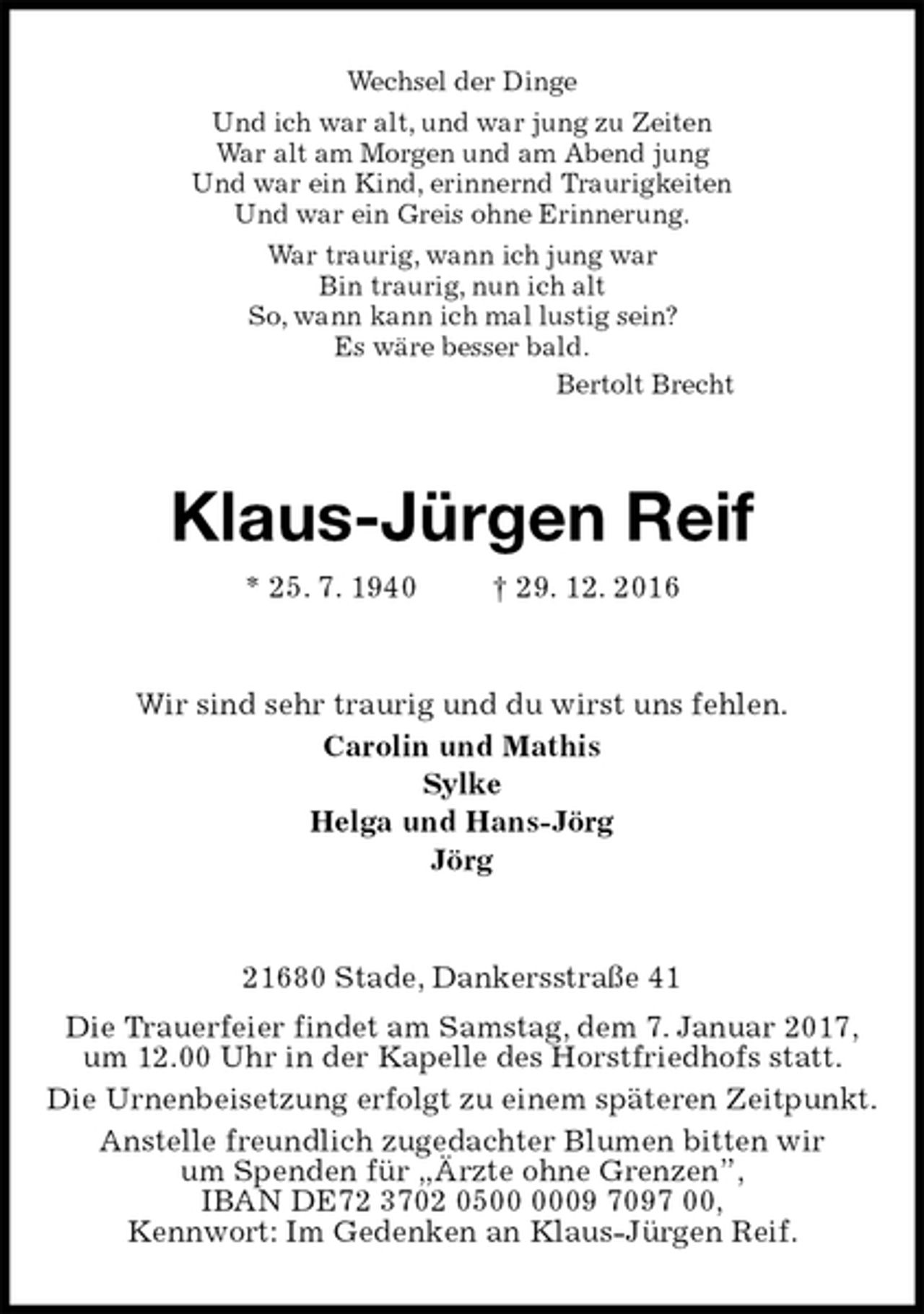 <p>Wechsel der Dinge<br />Und ich war alt, und war jung zu Zeiten<br />War alt am Morgen und am Abend jung<br />Und war ein Kind, erinnernd Traurigkeiten<br />Und war ein Greis ohne Erinnerung.<br />War traurig, wann ich jung war<br />Bin traurig, nun ich alt<br />So, wann kann ich mal lustig sein?<br />Es wäre besser bald.<br />Bertolt Brecht<br />Klaus-Jürgen Reif<br />* 25. 7. 1940 † 29. 12. 2016<br />Wir sind sehr traurig und du wirst uns fehlen.<br />Carolin und Mathis<br />Sylke<br />Helga und Hans-Jörg<br />Jörg<br />21680 Stade, Dankersstraße 41<br />Die Trauerfeier findet am Samstag, dem 7. Januar 2017,<br />um 12.00 Uhr in der Kapelle des Horstfriedhofs statt.<br />Die Urnenbeisetzung erfolgt zu einem späteren Zeitpunkt.<br />Anstelle freundlich zugedachter Blumen bitten wir<br />um Spenden für „Ärzte ohne Grenzen”,<br />IBAN DE72 3702 0500 0009 7097 00,<br />Kennwort: Im Gedenken an Klaus-Jürgen Reif.</p>