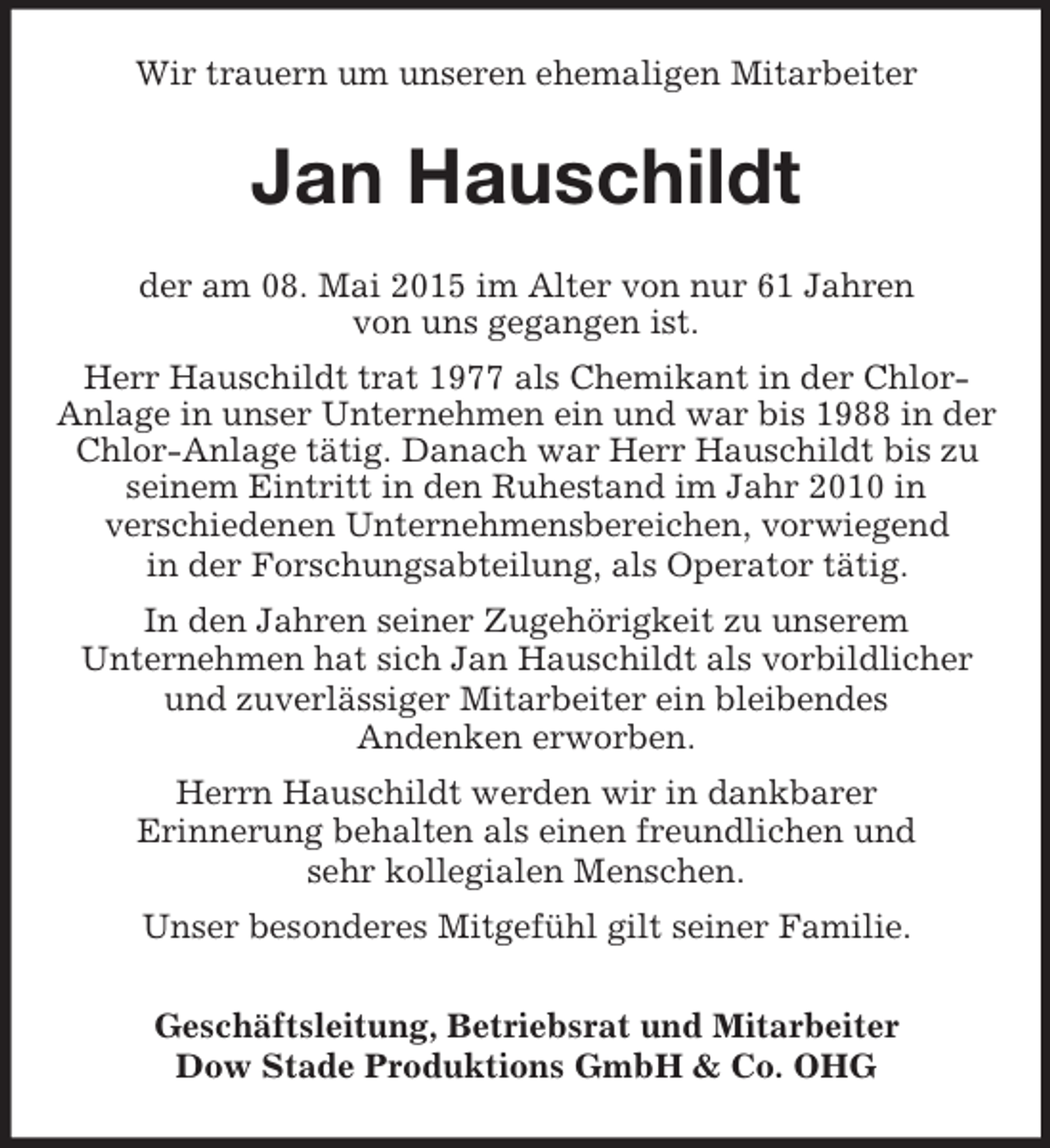 <p>Wir trauern um unseren ehemaligen Mitarbeiter<br />Jan Hauschildt<br />der am 08. Mai 2015 im Alter von nur 61 Jahren<br />von uns gegangen ist.<br />Herr Hauschildt trat 1977 als Chemikant in der Chlor-Anlage in unser Unternehmen ein und war bis 1988 in der<br />Chlor-Anlage tätig. Danach war Herr Hauschildt bis zu seinem Eintritt in den Ruhestand im Jahr 2010 in<br />verschiedenen Unternehmensbereichen, vorwiegend<br />in der Forschungsabteilung, als Operator tätig.<br />In den Jahren seiner Zugehörigkeit zu unserem<br />Unternehmen hat sich Jan Hauschildt als vorbildlicher<br />und zuverlässiger Mitarbeiter ein bleibendes<br />Andenken erworben.<br />Herrn Hauschildt werden wir in dankbarer<br />Erinnerung behalten als einen freundlichen und<br />sehr kollegialen Menschen.<br />Unser besonderes Mitgefühl gilt seiner Familie.<br />Geschäftsleitung, Betriebsrat und Mitarbeiter<br />Dow Stade Produktions GmbH</p>