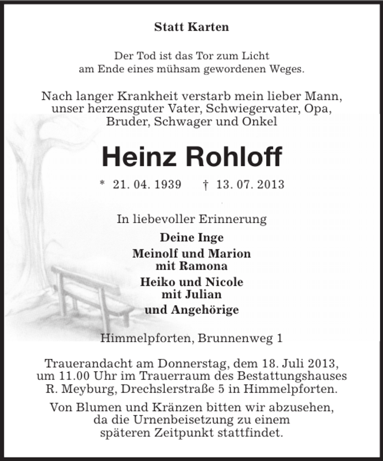 <p>Statt Karten<br />Der Tod ist das Tor zum Licht<br />am Ende eines mühsam gewordenen Weges.</p><p>Nach langer Krankheit verstarb mein lieber Mann,<br />unser herzensguter Vater, Schwiegervater, Opa,<br />Bruder, Schwager und Onkel</p><p>Heinz Rohloff<br />* 21. 04. 1939</p><p>† 13. 07. 2013</p><p>In liebevoller Erinnerung<br />Deine Inge<br />Meinolf und Marion<br />mit Ramona<br />Heiko und Nicole<br />mit Julian<br />und Angehörige<br />Himmelpforten, Brunnenweg 1<br />Trauerandacht am Donnerstag, dem 18. Juli 2013,<br />um 11.00 Uhr im Trauerraum des Bestattungshauses<br />R. Meyburg, Drechslerstraße 5 in Himmelpforten.<br />Von Blumen und Kränzen bitten wir abzusehen,<br />da die Urnenbeisetzung zu einem<br />späteren Zeitpunkt stattfindet.</p>