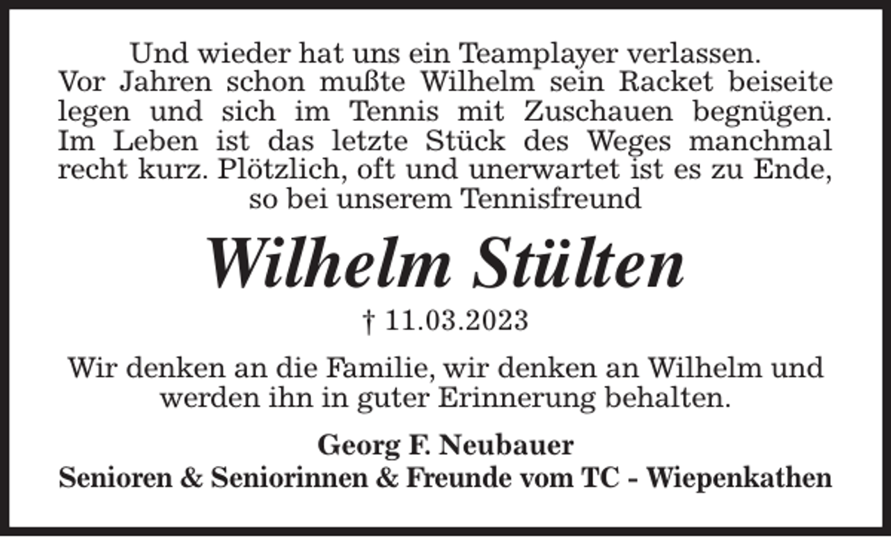 <p>Und wieder hat uns ein Teamplayer verlassen.<br />Vor Jahren schon mußte Wilhelm sein Racket beiseite<br />legen und sich im Tennis mit Zuschauen begnügen.<br />Im Leben ist das letzte Stück des Weges manchmal<br />recht kurz. Plötzlich, oft und unerwartet ist es zu Ende,<br />so bei unserem Tennisfreund<br />Wilhelm Stülten<br />† 11.03.2023<br />Wir denken an die Familie, wir denken an Wilhelm und werden ihn in guter Erinnerung behalten.<br />Georg F. Neubauer<br />Senioren &amp; Seniorinnen &amp; Freunde vom TC - Wiepenkathen</p>
