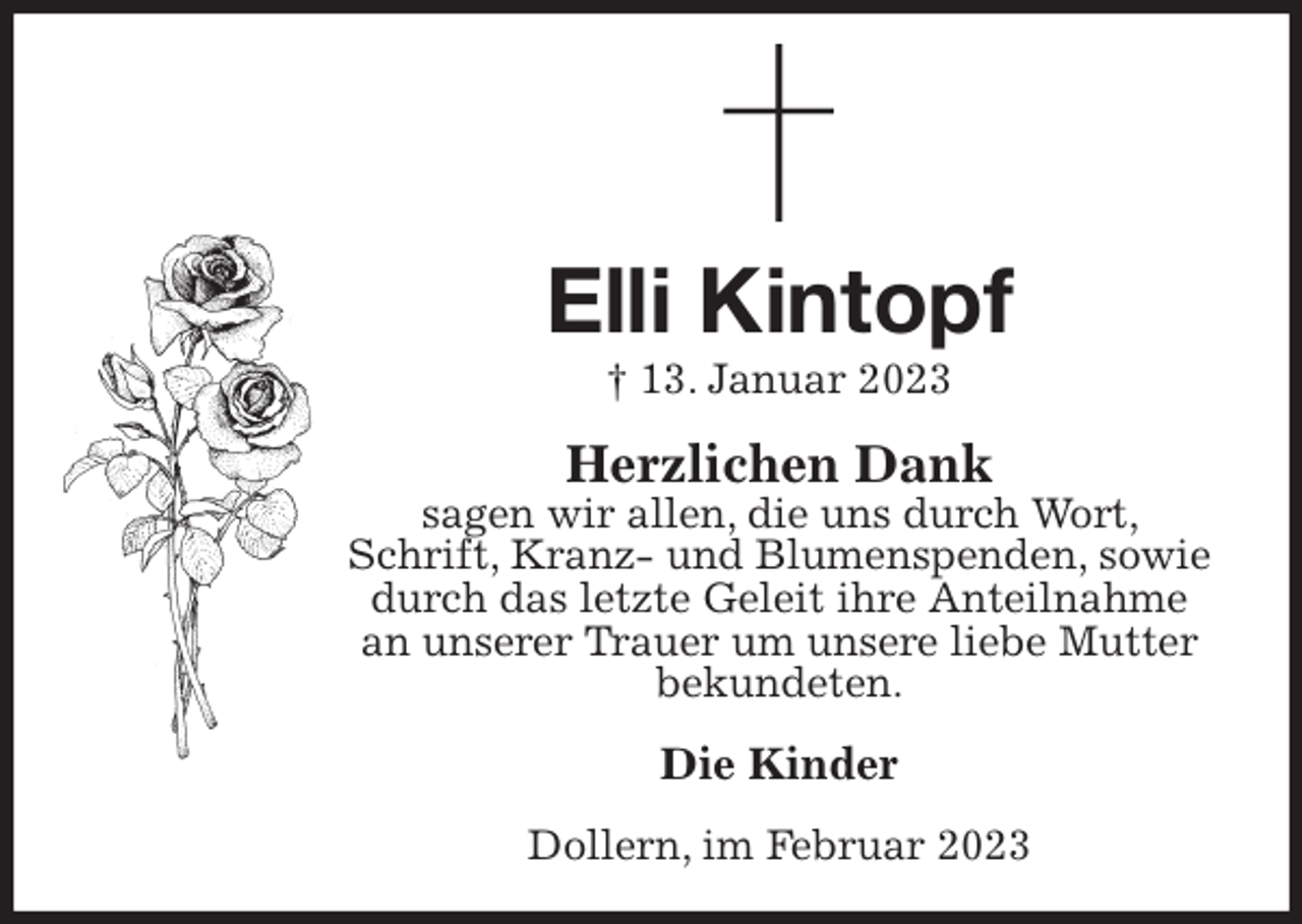 <p>Elli Kintopf<br />† 13. Januar 2023<br />Herzlichen Dank<br />sagen wir allen, die uns durch Wort, Schrift, Kranz- und Blumenspenden, sowie durch das letzte Geleit ihre Anteilnahme an unserer Trauer um unsere liebe Mutter bekundeten.<br />Die Kinder<br />Dollern, im Februar 2023</p>