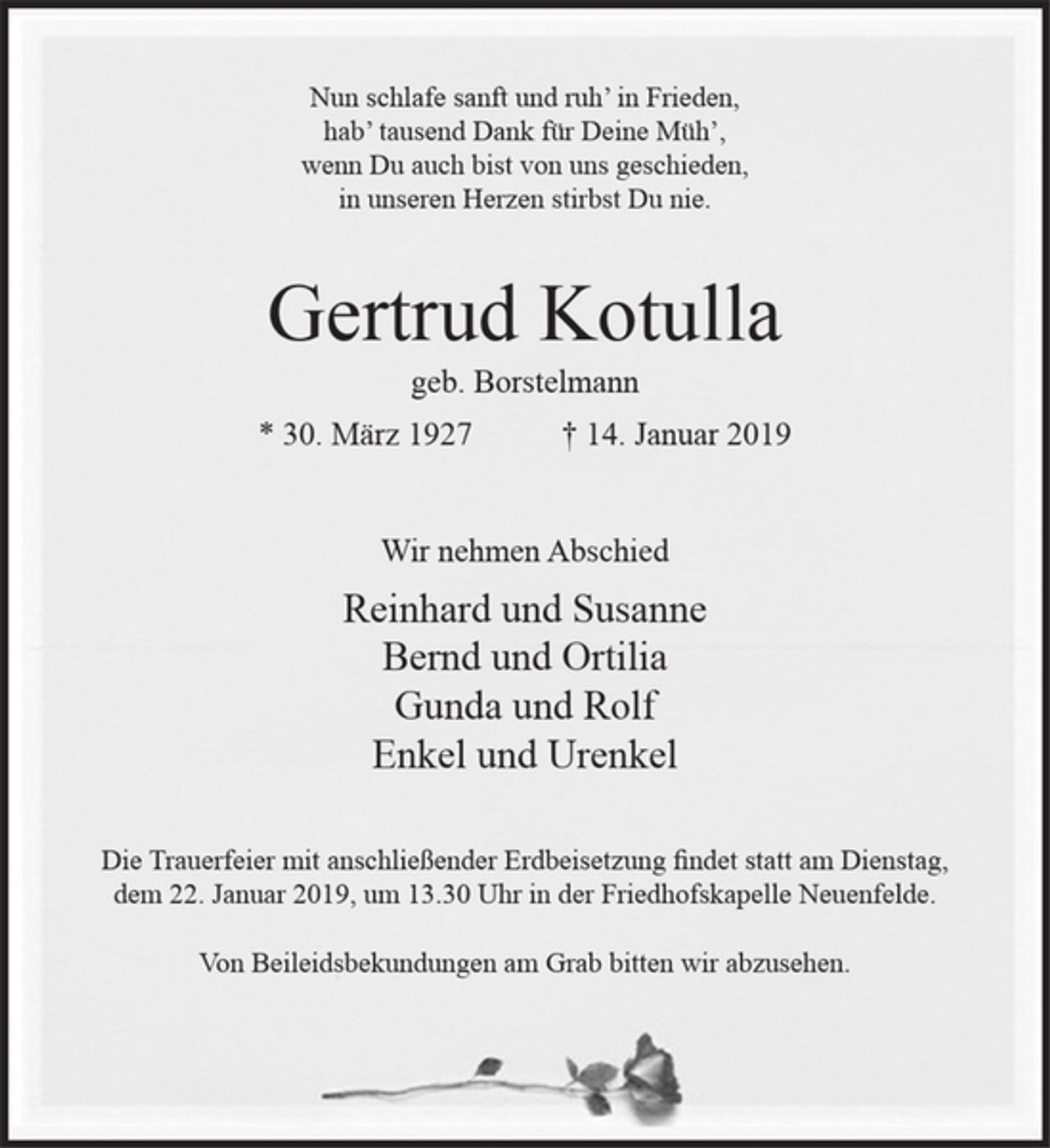 <p>Nun schlafe sanft und ruh’ in Frieden,<br />hab’ tausend Dank für Deine Müh’,<br />wenn Du auch bist von uns geschieden,<br />in unseren Herzen stirbst Du nie.</p><p>Gertrud Kotulla<br />geb. Borstelmann<br />* 30. März 1927 † 14. Januar 2019</p><p>Wir nehmen Abschied<br />Reinhard und Susanne<br />Bernd und Ortilia<br />Gunda und Rolf<br />Enkel und Urenkel</p><p>Die Trauerfeier mit anschließender Erdbeisetzung findet statt am Dienstag, dem 22. Januar 2019, um 13.30 Uhr in der Friedhofskapelle Neuenfelde.<br />Von Beileidsbekundungen am Grab bitten wir abzusehen.</p>