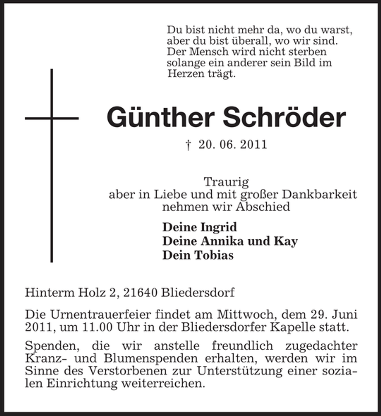 <p>Du bist nicht mehr da, wo du warst,<br />aber du bist überall, wo wir sind.<br />Der Mensch wird nicht sterben<br />solange ein anderer sein Bild im<br />Herzen trägt.<br />Günther Schröder<br />† 20. 06. 2011<br />Traurig<br />aber in Liebe und mit großer Dankbarkeit<br />nehmen wir Abschied<br />Deine Ingrid<br />Deine Annika und Kay<br />Dein Tobias<br />Hinterm Holz 2, 21640 Bliedersdorf<br />Die Urnentrauerfeier findet am Mittwoch, dem 29. Juni 2011, um 11.00 Uhr in der Bliedersdorfer Kapelle statt.<br />Spenden, die wir anstelle freundlich zugedachter Kranz- und Blumenspenden erhalten, werden wir im Sinne des Verstorbenen zur Unterstützung einer sozialen Einrichtung weiterreichen.</p>
