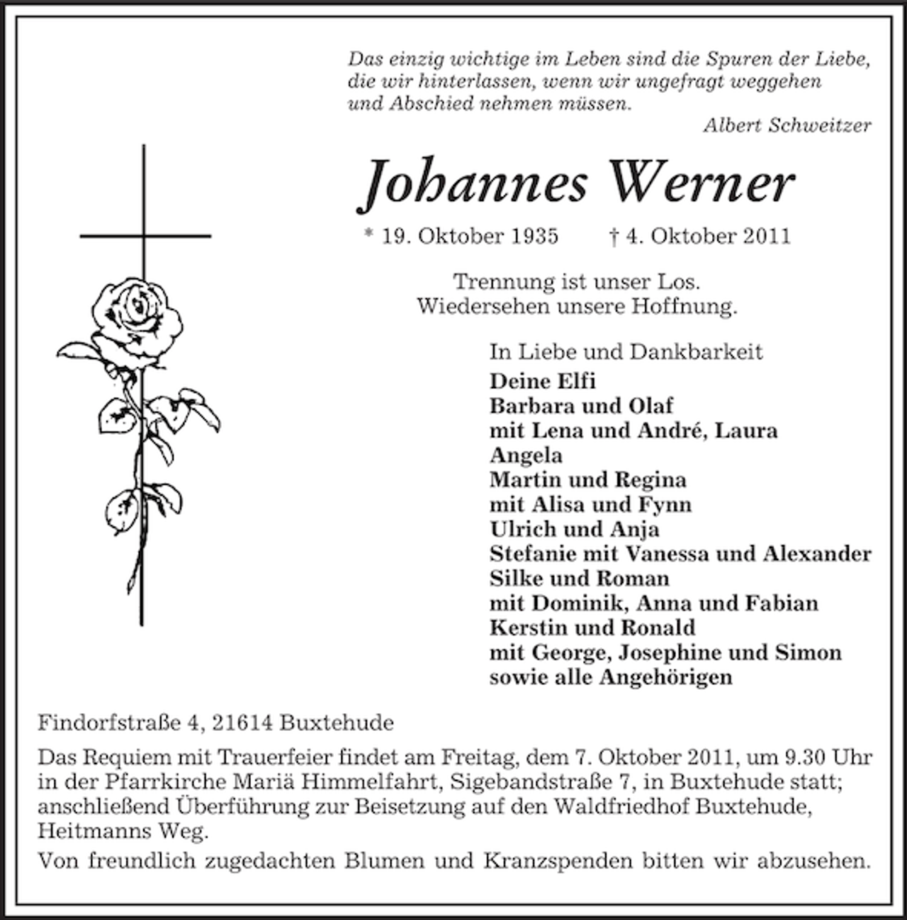 <p>Das einzig wichtige im Leben sind die Spuren der Liebe,<br />die wir hinterlassen, wenn wir ungefragt weggehen<br />und Abschied nehmen müssen.<br />Albert Schweitzer</p><p>Johannes Werner<br />* 19. Oktober 1935</p><p>† 4. Oktober 2011</p><p>Trennung ist unser Los.<br />Wiedersehen unsere Hoffnung.<br />In Liebe und Dankbarkeit<br />Deine Elfi<br />Barbara und Olaf<br />mit Lena und André, Laura<br />Angela<br />Martin und Regina<br />mit Alisa und Fynn<br />Ulrich und Anja<br />Stefanie mit Vanessa und Alexander<br />Silke und Roman<br />mit Dominik, Anna und Fabian<br />Kerstin und Ronald<br />mit George, Josephine und Simon<br />sowie alle Angehörigen<br />Findorfstraße 4, 21614 Buxtehude<br />Das Requiem mit Trauerfeier findet am Freitag, dem 7. Oktober 2011, um 9.30 Uhr<br />in der Pfarrkirche Mariä Himmelfahrt, Sigebandstraße 7, in Buxtehude statt;<br />anschließend Überführung zur Beisetzung auf den Waldfriedhof Buxtehude,<br />Heitmanns Weg.<br />Von freundlich zugedachten Blumen und Kranzspenden bitten wir abzusehen.</p>