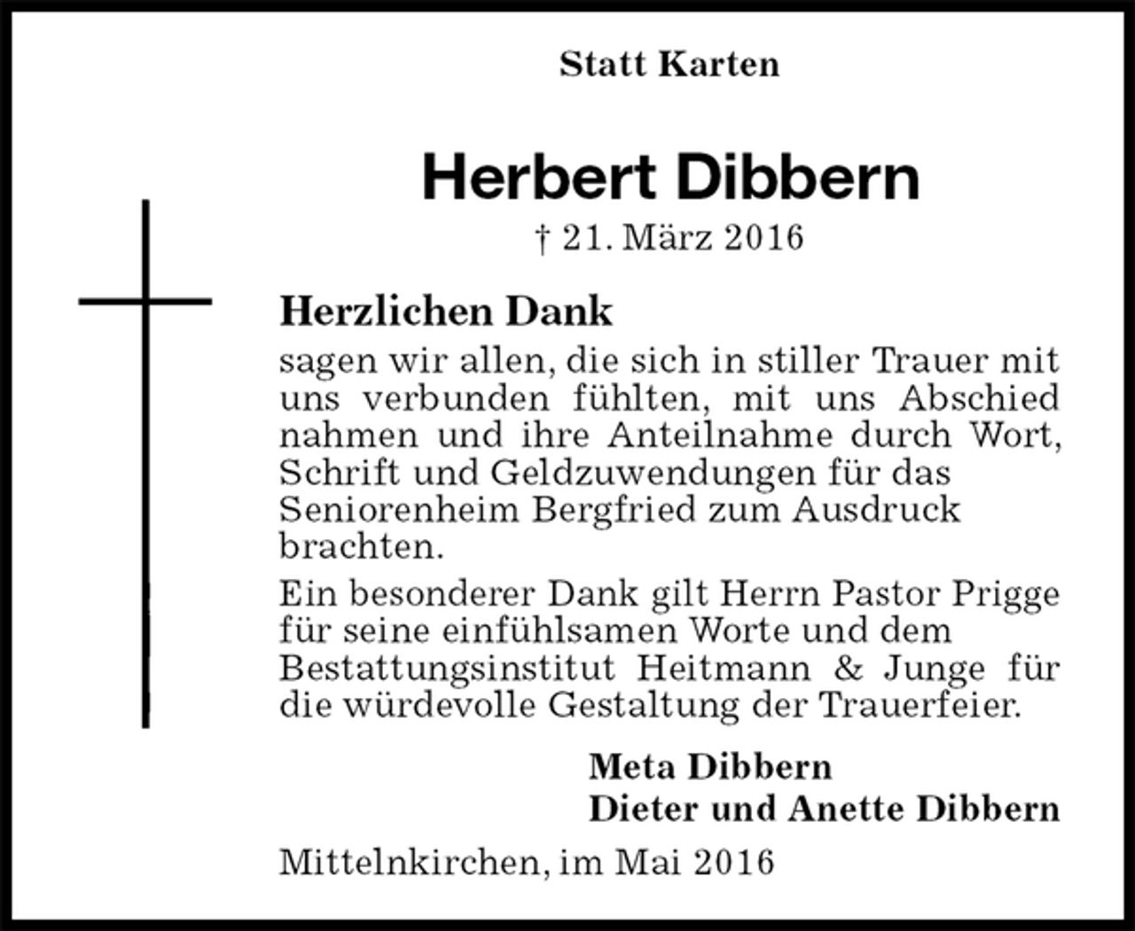 <p>Statt Karten<br />Herbert Dibbern<br />† 21. März 2016<br />Herzlichen Dank<br />sagen wir allen, die sich in stiller Trauer mit uns verbunden fühlten, mit uns Abschied nahmen und ihre Anteilnahme durch Wort, Schrift und Geldzuwendungen für das<br />Seniorenheim Bergfried zum Ausdruck<br />brachten.<br />Ein besonderer Dank gilt Herrn Pastor Prigge für seine einfühlsamen Worte und dem<br />Bestattungsinstitut Heitmann &amp; Junge für die würdevolle Gestaltung der Trauerfeier.<br />Meta Dibbern<br />Dieter und Anette Dibbern<br />Mittelnkirchen, im Mai 2016</p>