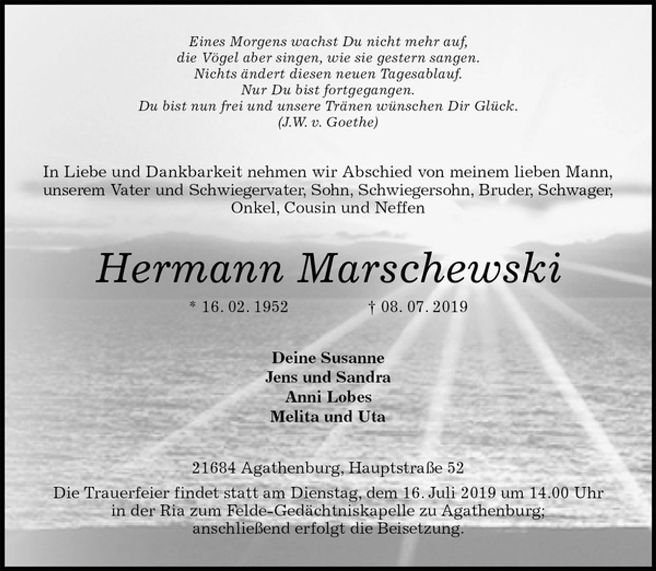 <p>Eines Morgens wachst Du nicht mehr auf,<br />die Vögel aber singen, wie sie gestern sangen.<br />Nichts ändert diesen neuen Tagesablauf.<br />Nur Du bist fortgegangen.<br />Du bist nun frei und unsere Tränen wünschen Dir Glück.<br />(J.W. v. Goethe)<br />In Liebe und Dankbarkeit nehmen wir Abschied von meinem lieben Mann,<br />unserem Vater und Schwiegervater, Sohn, Schwiegersohn, Bruder, Schwager,<br />Onkel, Cousin und Neffen<br />Hermann Marschewski<br />* 16. 02. 1952 † 08. 07. 2019<br />Deine Susanne<br />Jens und Sandra<br />Anni Lobes<br />Melita und Uta<br />21684 Agathenburg, Hauptstraße 52<br />Die Trauerfeier findet statt am Dienstag, dem 16. Juli 2019 um 14.00 Uhr<br />in der Ria zum Felde-Gedächtniskapelle zu Agathenburg;<br />anschließend erfolgt die Beisetzung.</p>