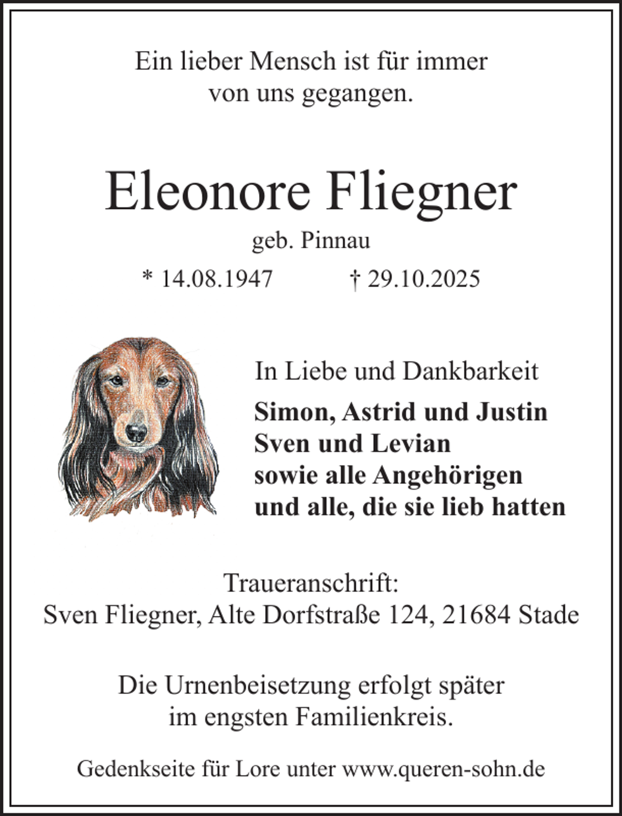 <p>Ein lieber Mensch ist für immer<br />von uns gegangen.</p><p>Eleonore Fliegner<br />geb. Pinnau</p><p>* 14.08.1947</p><p>† 29.10.2025</p><p>In Liebe und Dankbarkeit<br />Simon, Astrid und Justin<br />Sven und Levian<br />sowie alle Angehörigen<br />und alle, die sie lieb hatten<br />Traueranschrift:<br />Sven Fliegner, Alte Dorfstraße 124, 21684 Stade<br />Die Urnenbeisetzung erfolgt später<br />im engsten Familienkreis.<br />Gedenkseite für Lore unter www.queren-sohn.de</p>