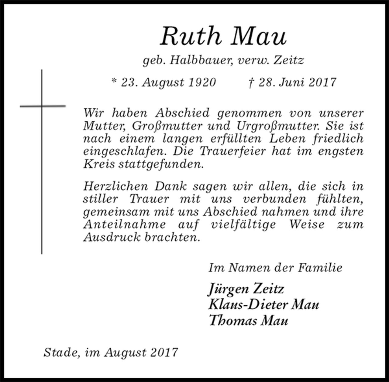 <p>Ruth Mau<br />geb. Halbbauer, verw. Zeitz<br />* 23. August 1920 † 28. Juni 2017<br />Wir haben Abschied genommen von unserer Mutter, Großmutter und Urgroßmutter. Sie ist nach einem langen erfüllten Leben friedlich<br />eingeschlafen. Die Trauerfeier hat im engsten Kreis stattgefunden.<br />Herzlichen Dank sagen wir allen, die sich in stiller Trauer mit uns verbunden fühlten,<br />gemeinsam mit uns Abschied nahmen und ihre Anteilnahme auf vielfältige Weise zum<br />Ausdruck brachten.<br />Im Namen der Familie<br />Jürgen Zeitz<br />Klaus-Dieter Mau<br />Thomas Mau<br />Stade, im August 2017</p>