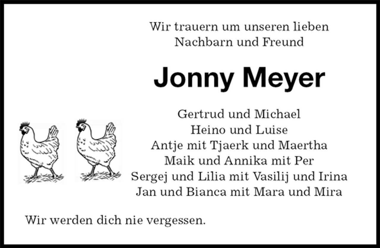 <p>Wir trauern um unseren lieben<br />Nachbarn und Freund<br />Jonny Meyer<br />Gertrud und Michael<br />Heino und Luise<br />Antje mit Tjaerk und Maertha<br />Maik und Annika mit Per<br />Sergej und Lilia mit Vasilij und Irina<br />Jan und Bianca mit Mara und Mira<br />Wir werden dich nie vergessen.</p>