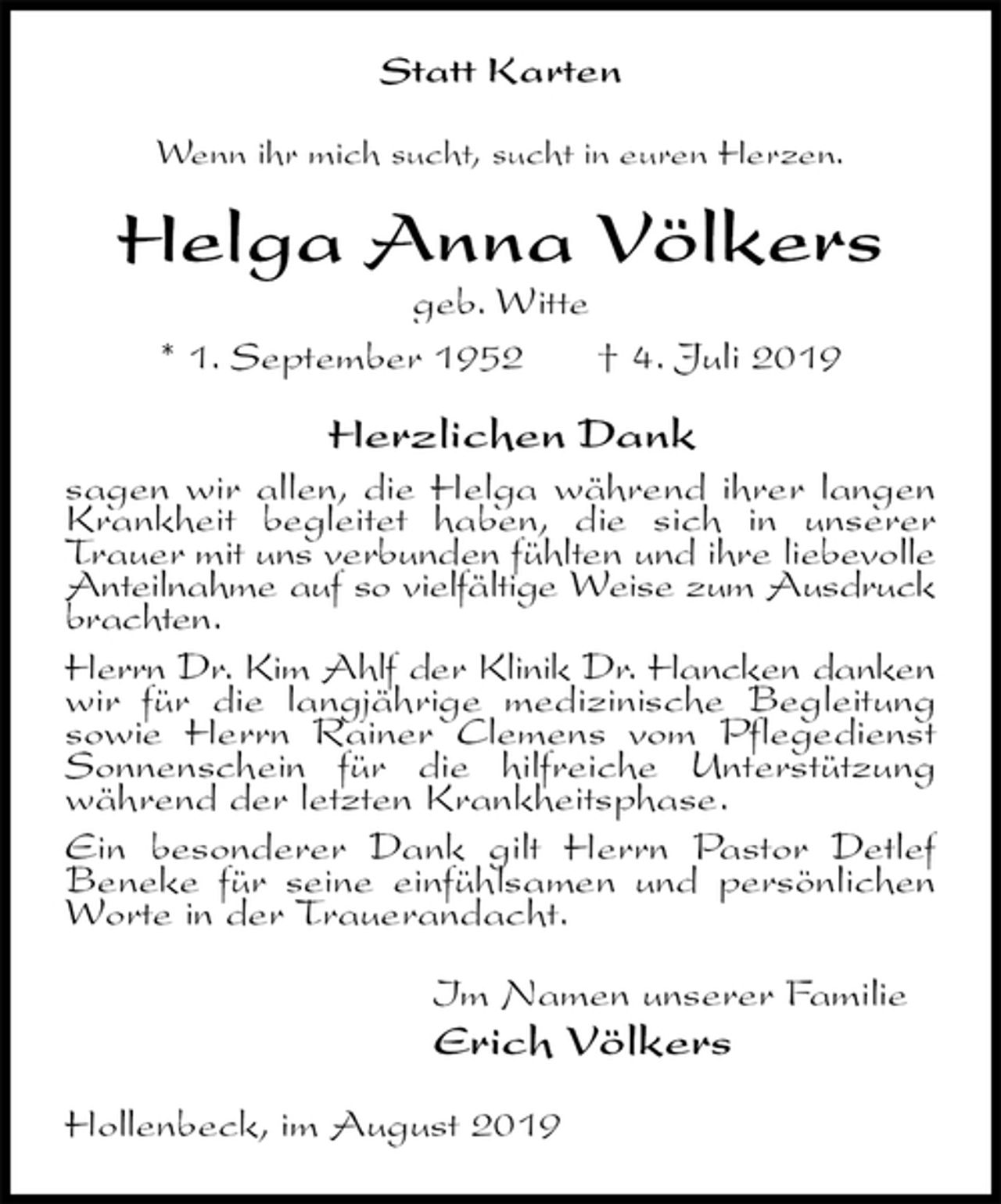 <p>Statt Karten<br />Wenn ihr mich sucht, sucht in euren Herzen.<br />Helga Anna Völkers<br />geb. Witte<br />* 1. September 1952 † 4. Juli 2019<br />Herzlichen Dank<br />sagen wir allen, die Helga während ihrer langen Krankheit begleitet haben, die sich in unserer Trauer mit uns verbunden fühlten und ihre liebevolle Anteilnahme auf so vielfältige Weise zum Ausdruck brachten.<br />Herrn Dr. Kim Ahlf der Klinik Dr. Hancken danken wir für die langjährige medizinische Begleitung sowie Herrn Rainer Clemens vom Pflegedienst Sonnenschein für die hilfreiche Unterstützung während der letzten Krankheitsphase.<br />Ein besonderer Dank gilt Herrn Pastor Detlef Beneke für seine einfühlsamen und persönlichen Worte in der Trauerandacht.<br />Im Namen unserer Familie<br />Erich Völkers<br />Hollenbeck, im August 2019</p>