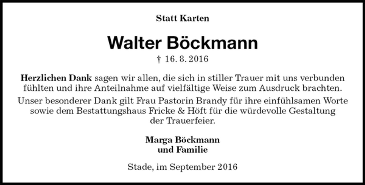 <p>Statt Karten<br />Walter Böckmann<br />† 16. 8. 2016<br />Herzlichen Dank sagen wir allen, die sich in stiller Trauer mit uns verbunden fühlten und ihre Anteilnahme auf vielfältige Weise zum Ausdruck brachten.<br />Unser besonderer Dank gilt Frau Pastorin Brandy für ihre einfühlsamen Worte<br />sowie dem Bestattungshaus Fricke &amp; Höft für die würdevolle Gestaltung<br />der Trauerfeier.<br />Marga Böckmann<br />und Familie<br />Stade, im September 2016</p>