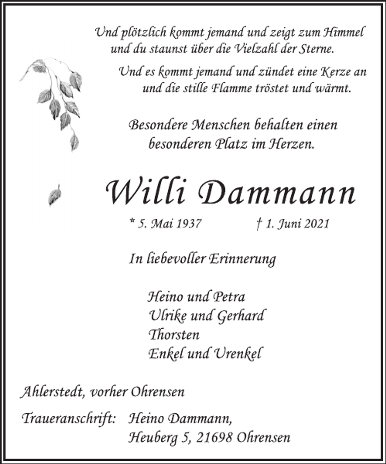 <p>Und plötzlich kommt jemand und zeigt zum Himmel<br />und du staunst über die Vielzahl der Sterne.<br />Und es kommt jemand und zündet eine Kerze an<br />und die stille Flamme tröstet und wärmt.<br />Besondere Menschen behalten einen<br />besonderen Platz im Herzen.<br />Willi Dammann<br />* 5. Mai 1937 † 1. Juni 2021<br />In liebevoller Erinnerung<br />Heino und Petra<br />Ulrike und Gerhard<br />Thorsten<br />Enkel und Urenkel<br />Ahlerstedt, vorher Ohrensen<br />Traueranschrift: Heino Dammann,<br />Heuberg 5, 21698 Ohrensen</p>