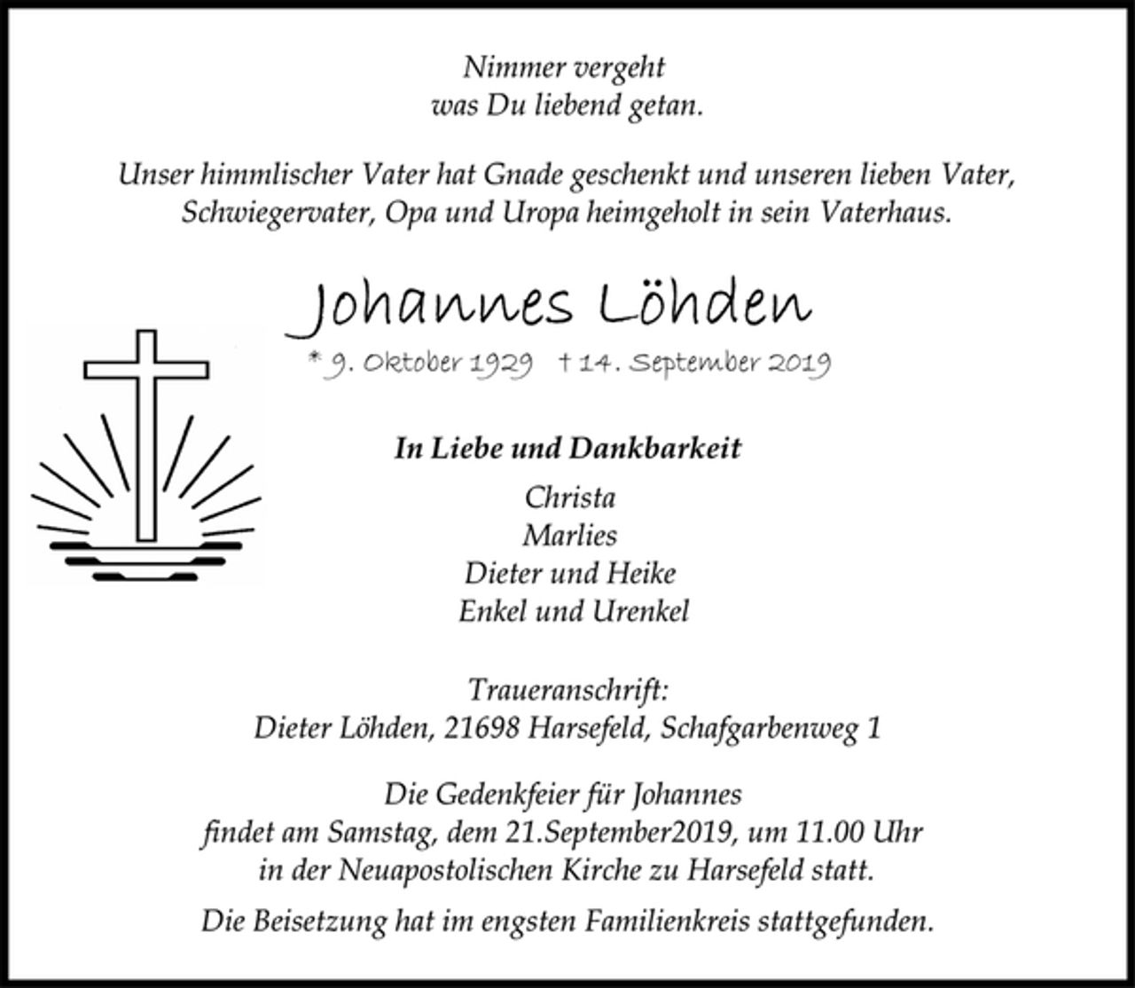 <p>Nimmer vergeht<br />was Du liebend getan.<br />Unser himmlischer Vater hat Gnade geschenkt und unseren lieben Vater, Schwiegervater, Opa und Uropa heimgeholt in sein Vaterhaus.<br />Johannes Löhden<br />* 9. Oktober 1929 † 14. September 2019<br />In Liebe und Dankbarkeit<br />Christa<br />Marlies<br />Dieter und Heike<br />Enkel und Urenkel<br />Traueranschrift:<br />Dieter Löhden, 21698 Harsefeld, Schafgarbenweg 1<br />Die Gedenkfeier für Johannes<br />findet am Samstag, dem 21.September2019, um 11.00 Uhr<br />in der Neuapostolischen Kirche zu Harsefeld statt.<br />Die Beisetzung hat im engsten Familienkreis stattgefunden.</p>