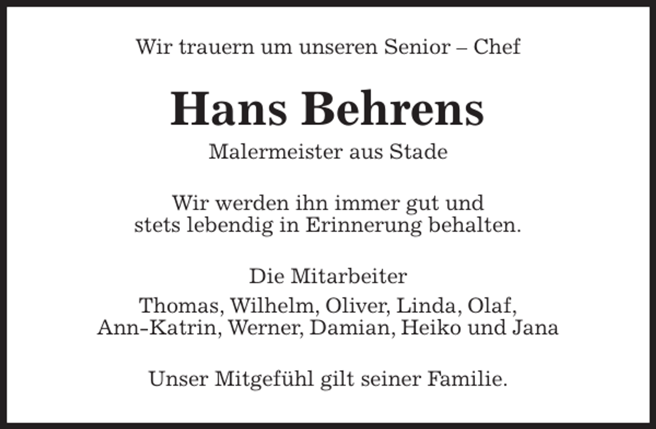 <p>Wir trauern um unseren Senior - Chef<br />Hans Behrens<br />Malermeister aus Stade<br />Wir werden ihn immer gut und<br />stets lebendig in Erinnerung behalten.<br />Die Mitarbeiter<br />Thomas, Wilhelm, Oliver, Linda, Olaf,<br />Ann-Katrin, Werner, Damian, Heiko und Jana<br />Unser Mitgefühl gilt seiner Familie.</p>
