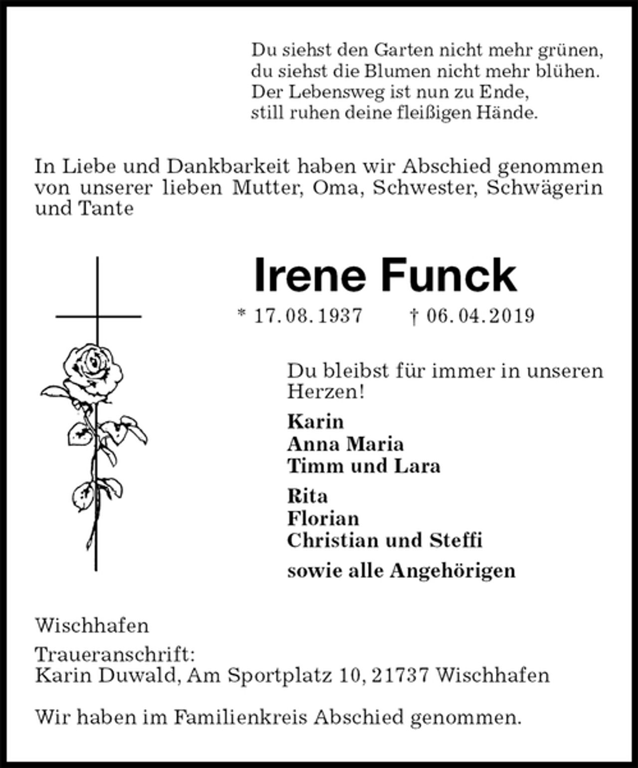 <p>Du siehst den Garten nicht mehr grünen,<br />du siehst die Blumen nicht mehr blühen.<br />Der Lebensweg ist nun zu Ende,<br />still ruhen deine fleißigen Hände.<br />In Liebe und Dankbarkeit haben wir Abschied genommen<br />von unserer lieben Mutter, Oma, Schwester, Schwägerin und Tante<br />Irene Funck<br />* 17. 08. 1937 † 06. 04. 2019<br />Du bleibst für immer in unseren<br />Herzen!<br />Karin<br />Anna Maria<br />Timm und Lara<br />Rita<br />Florian<br />Christian und Steffi<br />sowie alle Angehörigen<br />Wischhafen<br />Traueranschrift:<br />Karin Duwald, Am Sportplatz 10, 21737 Wischhafen</p>
<p>Wir haben im Familienkreis Abschied genommen.</p>