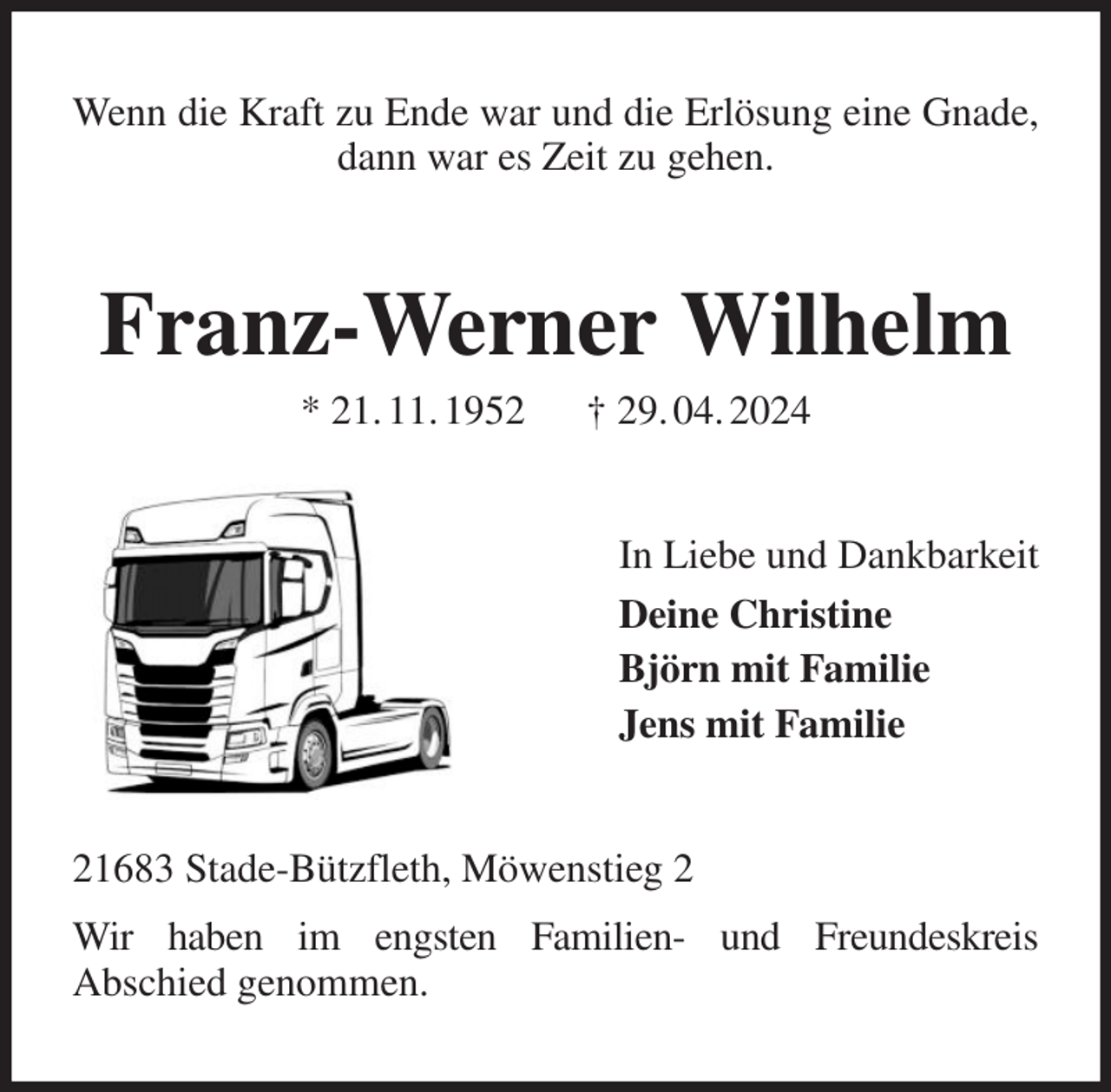 <p>Wenn die Kraft zu Ende war und die Erlösung eine Gnade, dann war es Zeit zu gehen.<br />Franz-Werner Wilhelm<br />* 21. 11. 1952 † 29. 04. 2024<br />In Liebe und Dankbarkeit<br />Deine Christine<br />Björn mit Familie<br />Jens mit Familie<br />21683 Stade-Bützfleth, Möwenstieg 2<br />Wir haben im engsten Familien- und Freundeskreis<br />Abschied genommen.</p>