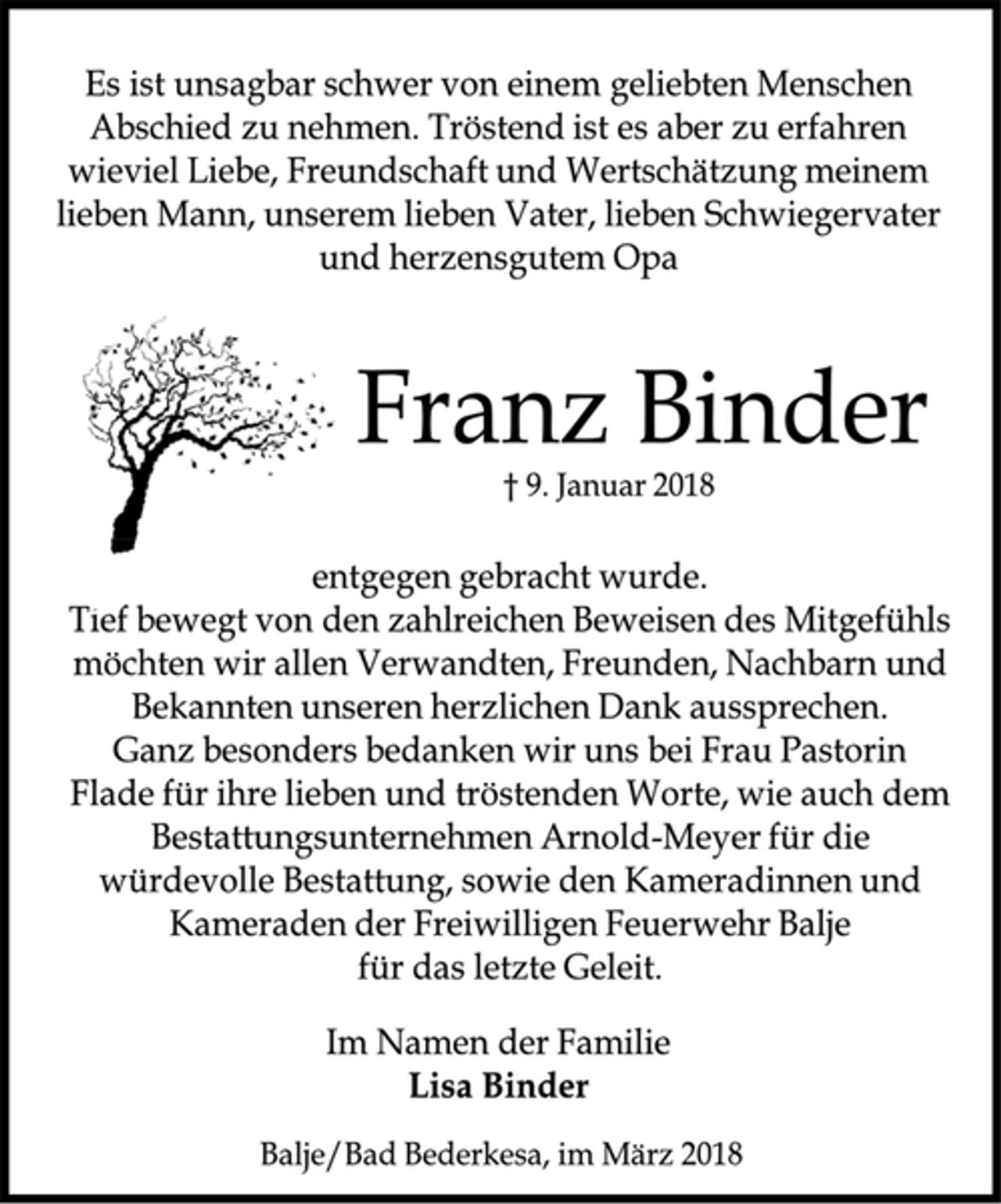 <p>Es ist unsagbar schwer von einem geliebten Menschen<br />Abschied zu nehmen. Tröstend ist es aber zu erfahren<br />wieviel Liebe, Freundschaft und Wertschätzung meinem<br />lieben Mann, unserem lieben Vater, lieben Schwiegervater<br />und herzensgutem Opa<br />Franz Binder<br />† 9. Januar 2018<br />entgegen gebracht wurde.<br />Tief bewegt von den zahlreichen Beweisen des Mitgefühls<br />möchten wir allen Verwandten, Freunden, Nachbarn und<br />Bekannten unseren herzlichen Dank aussprechen.<br />Ganz besonders bedanken wir uns bei Frau Pastorin<br />Flade für ihre lieben und tröstenden Worte, wie auch dem<br />Bestattungsunternehmen Arnold-Meyer für die<br />würdevolle Bestattung, sowie den Kameradinnen und<br />Kameraden der Freiwilligen Feuerwehr Balje<br />für das letzte Geleit.<br />Im Namen der Familie<br />Lisa Binder<br />Balje/Bad Bederkesa, im März 2018</p>