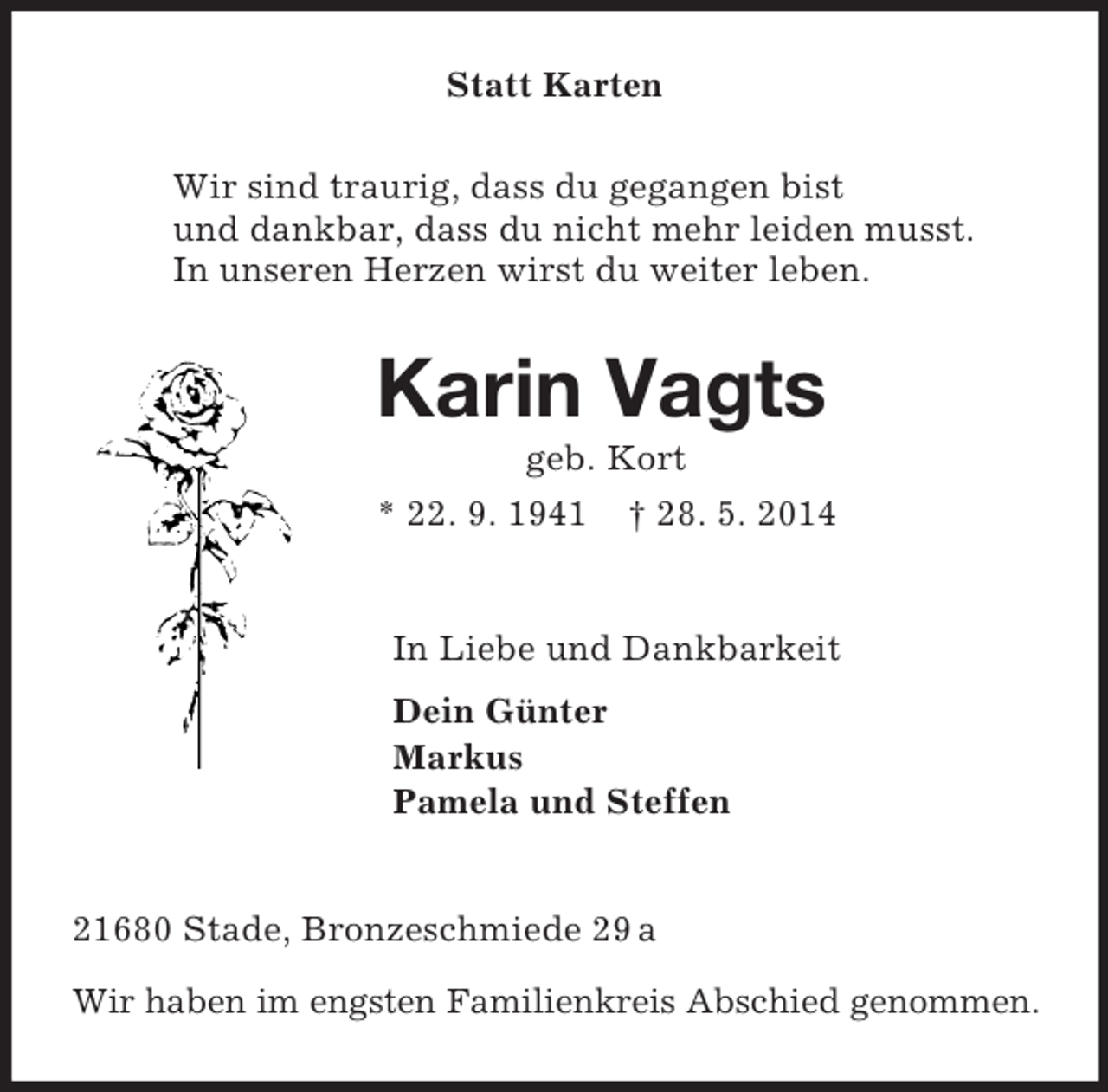 <p>Statt Karten<br />Wir sind traurig, dass du gegangen bist<br />und dankbar, dass du nicht mehr leiden musst.<br />In unseren Herzen wirst du weiter leben.<br />Karin Vagts<br />geb. Kort<br />* 22. 9. 1941 † 28. 5. 2014<br />In Liebe und Dankbarkeit<br />Dein Günter<br />Markus<br />Pamela und Steffen<br />21680 Stade, Bronzeschmiede 29 a<br />Wir haben im engsten Familienkreis Abschied genommen.</p>