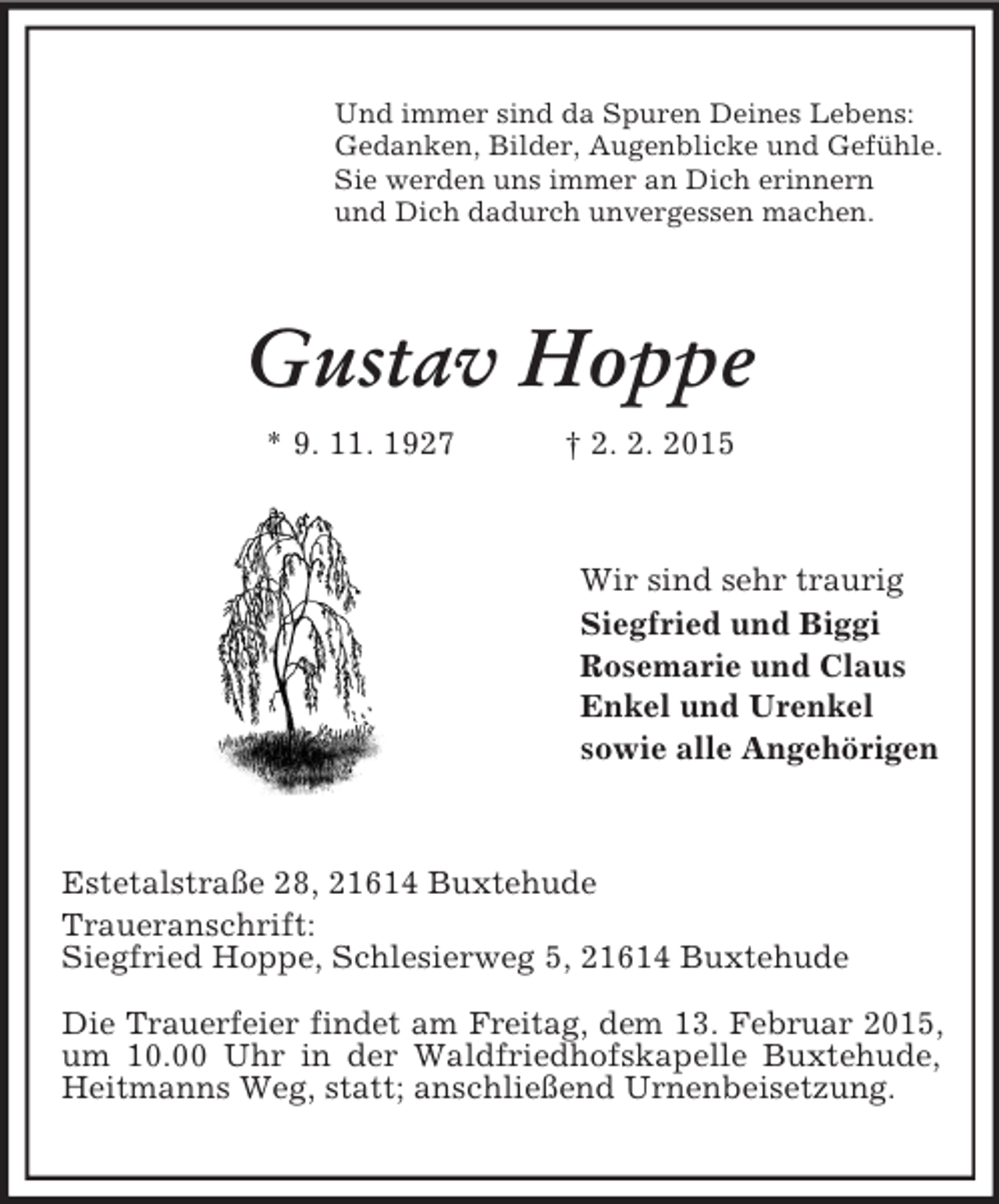 <p>Und immer sind da Spuren Deines Lebens:<br />Gedanken, Bilder, Augenblicke und Gefühle.<br />Sie werden uns immer an Dich erinnern<br />und Dich dadurch unvergessen machen.<br />Gustav Hoppe<br />* 9. 11. 1927 † 2. 2. 2015<br />Wir sind sehr traurig<br />Siegfried und Biggi<br />Rosemarie und Claus<br />Enkel und Urenkel<br />sowie alle Angehörigen<br />Estetalstraße 28, 21614 Buxtehude<br />Traueranschrift:<br />Siegfried Hoppe, Schlesierweg 5, 21614 Buxtehude</p><p>Die Trauerfeier findet am Freitag, dem 13. Februar 2015,<br />um 10.00 Uhr in der Waldfriedhofskapelle Buxtehude, Heitmanns Weg, statt; anschließend Urnenbeisetzung.</p>