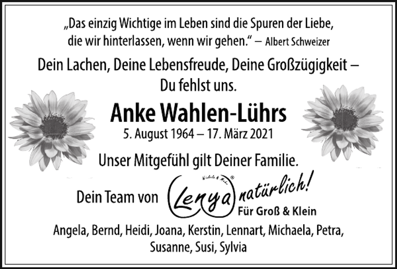 <p>„Das einzig Wichtige im Leben sind die Spuren der Liebe,<br />die wir hinterlassen, wenn wir gehen.“ - Albert Schweizer<br />Dein Lachen, Deine Lebensfreude, Deine Großzügigkeit -<br />Du fehlst uns.<br />Anke Wahlen-Lührs<br />5. August 1964 - 17. März 2021<br />Unser Mitgefühl gilt Deiner Familie.<br />Dein Team von Lenya natürlich für Groß &amp; Klein<br />Angela, Bernd, Heidi, Joana, Kerstin, Lennart, Michaela, Petra,<br />Susanne, Susi, Sylvia</p>