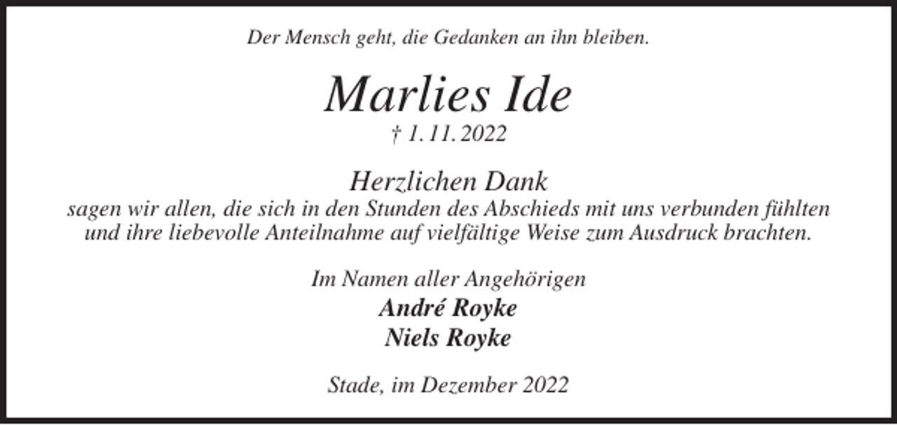 <p>Der Mensch geht, die Gedanken an ihn bleiben.<br />Marlies Ide<br />† 1. 11. 2022<br />Herzlichen Dank<br />sagen wir allen, die sich in den Stunden des Abschieds mit uns verbunden fühlten und ihre liebevolle Anteilnahme auf vielfältige Weise zum Ausdruck brachten.<br />Im Namen aller Angehörigen<br />André Royke<br />Niels Royke<br />Stade, im Dezember 2022</p>