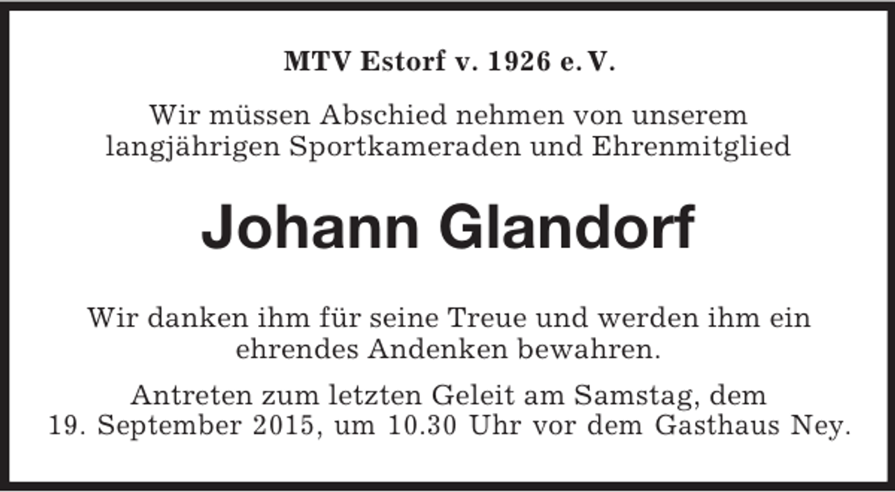 <p>MTV Estorf v. 1926 e. V.<br />Wir müssen Abschied nehmen von unserem<br />langjährigen Sportkameraden und Ehrenmitglied<br />Johann Glandorf<br />Wir danken ihm für seine Treue und werden ihm ein<br />ehrendes Andenken bewahren.<br />Antreten zum letzten Geleit am Samstag, dem<br />19. September 2015, um 10.30 Uhr vor dem Gasthaus Ney.</p>