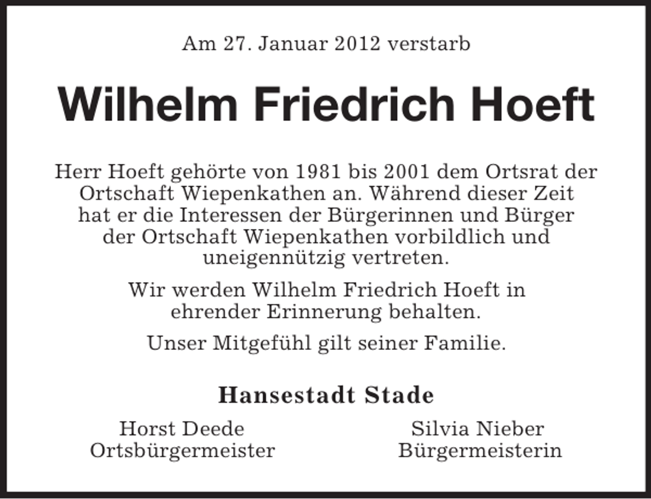 <p>Am 27. Januar 2012 verstarb<br />Wilhelm Friedrich Hoeft<br />Herr Hoeft gehörte von 1981 bis 2001 dem Ortsrat der<br />Ortschaft Wiepenkathen an. Während dieser Zeit<br />hat er die Interessen der Bürgerinnen und Bürger<br />der Ortschaft Wiepenkathen vorbildlich und<br />uneigennützig vertreten.<br />Wir werden Wilhelm Friedrich Hoeft in<br />ehrender Erinnerung behalten.<br />Unser Mitgefühl gilt seiner Familie.<br />Hansestadt Stade<br />Horst Deede Silvia Nieber<br />Ortsbürgermeister Bürgermeisterin</p>