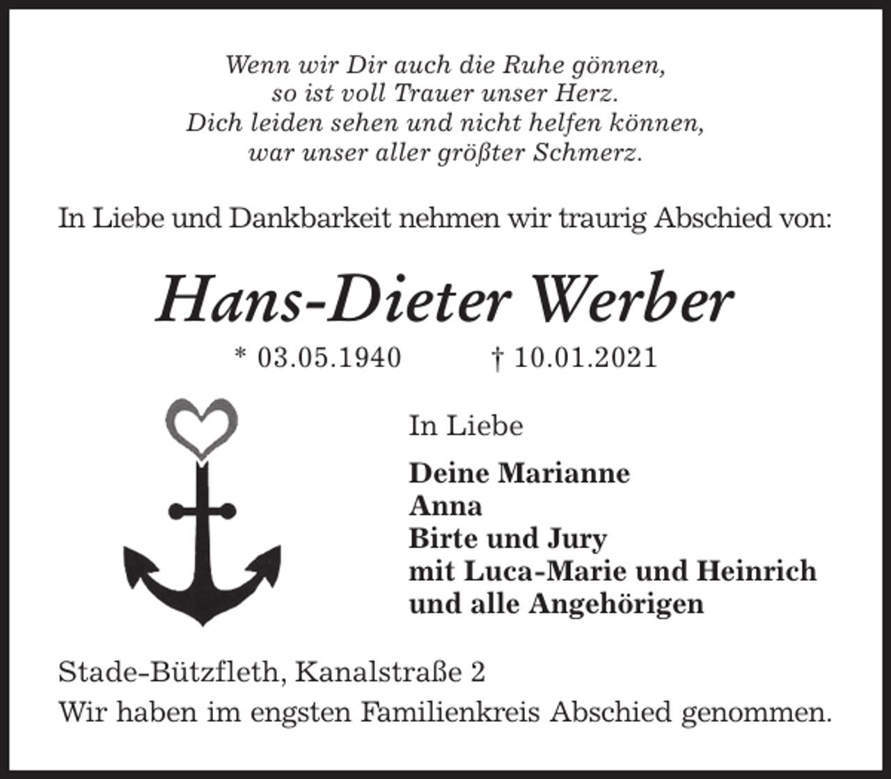 <p>Wenn wir Dir auch die Ruhe gönnen,<br />so ist voll Trauer unser Herz.<br />Dich leiden sehen und nicht helfen können,<br />war unser aller größter Schmerz.<br />In Liebe und Dankbarkeit nehmen wir traurig Abschied von:<br />Hans-Dieter Werber<br />* 03.05.1940 † 10.01.2021<br />In Liebe<br />Deine Marianne<br />Anna<br />Birte und Jury<br />mit Luca-Marie und Heinrich<br />und alle Angehörigen<br />Stade-Bützfleth, Kanalstraße 2<br />Wir haben im engsten Familienkreis Abschied genommen.</p>