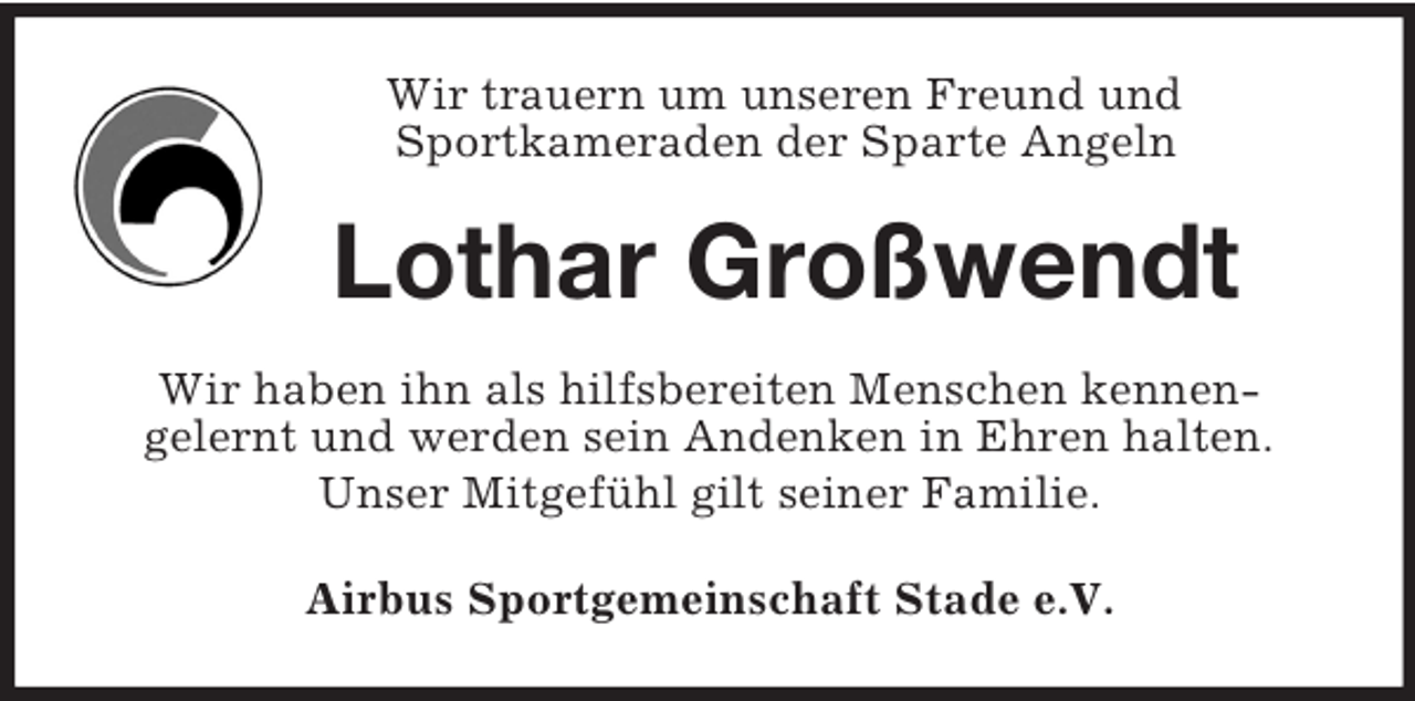 <p>Wir trauern um unseren Freund und<br />Sportkameraden der Sparte Angeln<br />Lothar Großwendt<br />Wir haben ihn als hilfsbereiten Menschen kennen-<br />gelernt und werden sein Andenken in Ehren halten.<br />Unser Mitgefühl gilt seiner Familie.<br />Airbus Sportgemeinschaft Stade e.V.</p>