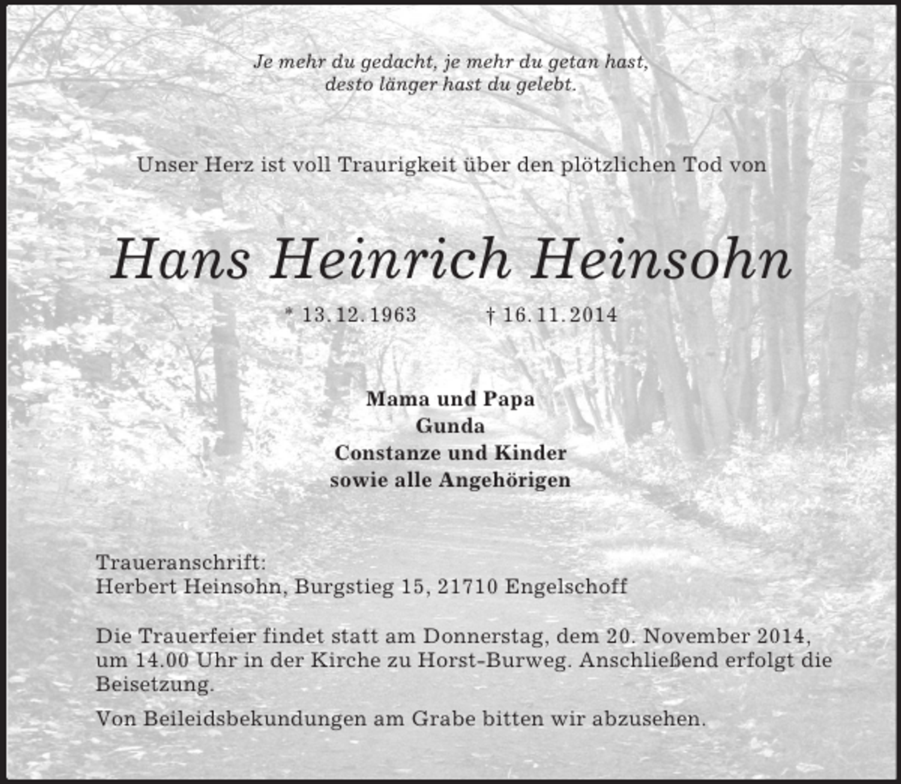 <p>Je mehr du gedacht, je mehr du getan hast,<br />desto länger hast du gelebt.<br />Unser Herz ist voll Traurigkeit über den plötzlichen Tod von<br />Hans Heinrich Heinsohn<br />* 13. 12. 1963 † 16. 11. 2014<br />Mama und Papa<br />Gunda<br />Constanze und Kinder<br />sowie alle Angehörigen<br />Traueranschrift:<br />Herbert Heinsohn, Burgstieg 15, 21710 Engelschoff</p><p>Die Trauerfeier findet statt am Donnerstag, dem 20. November 2014,<br />um 14.00 Uhr in der Kirche zu Horst-Burweg. Anschließend erfolgt die<br />Beisetzung.<br />Von Beileidsbekundungen am Grabe bitten wir abzusehen.</p>